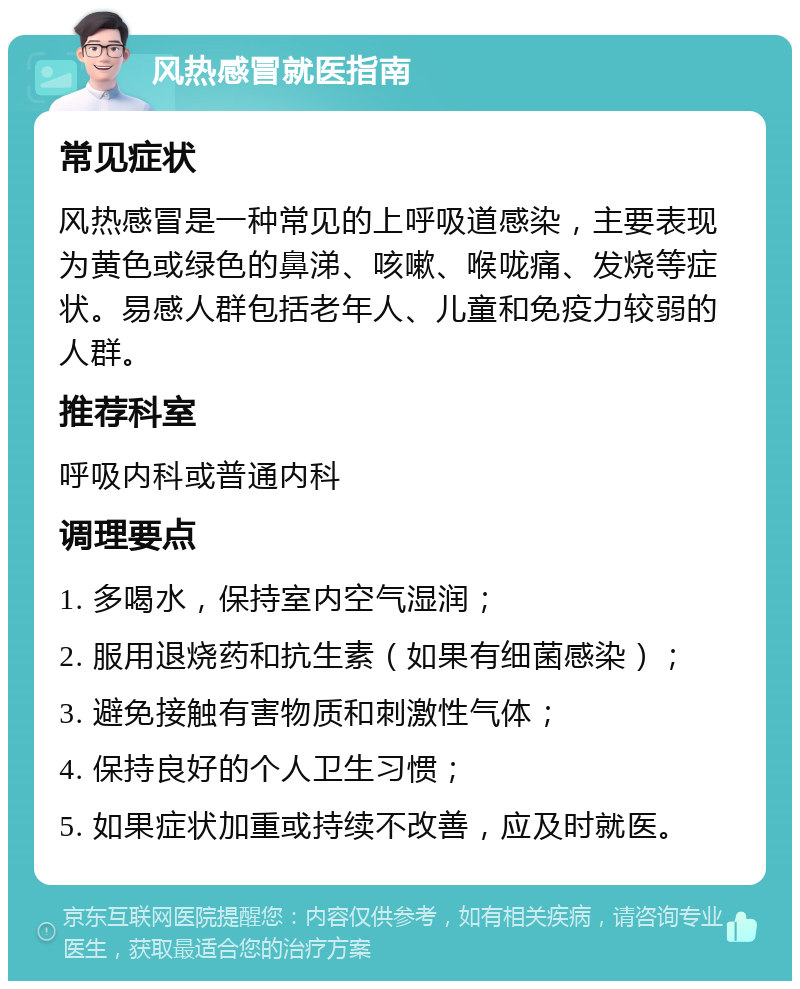 风热感冒就医指南 常见症状 风热感冒是一种常见的上呼吸道感染，主要表现为黄色或绿色的鼻涕、咳嗽、喉咙痛、发烧等症状。易感人群包括老年人、儿童和免疫力较弱的人群。 推荐科室 呼吸内科或普通内科 调理要点 1. 多喝水，保持室内空气湿润； 2. 服用退烧药和抗生素（如果有细菌感染）； 3. 避免接触有害物质和刺激性气体； 4. 保持良好的个人卫生习惯； 5. 如果症状加重或持续不改善，应及时就医。