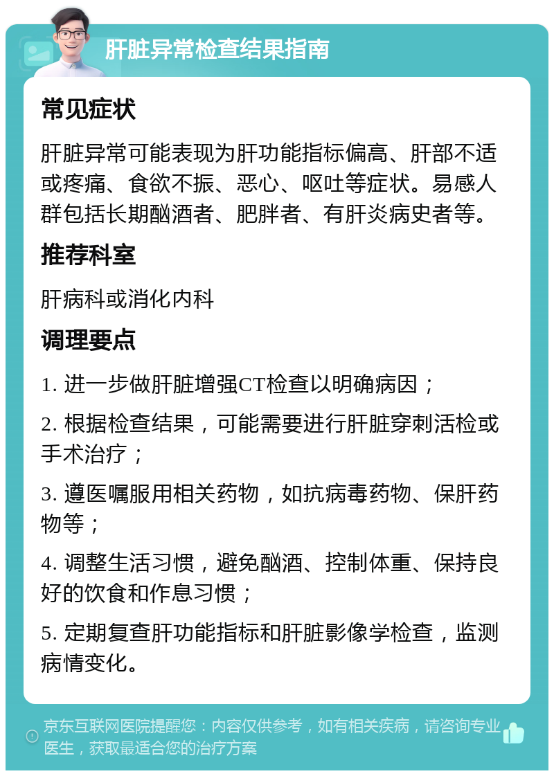 肝脏异常检查结果指南 常见症状 肝脏异常可能表现为肝功能指标偏高、肝部不适或疼痛、食欲不振、恶心、呕吐等症状。易感人群包括长期酗酒者、肥胖者、有肝炎病史者等。 推荐科室 肝病科或消化内科 调理要点 1. 进一步做肝脏增强CT检查以明确病因； 2. 根据检查结果，可能需要进行肝脏穿刺活检或手术治疗； 3. 遵医嘱服用相关药物，如抗病毒药物、保肝药物等； 4. 调整生活习惯，避免酗酒、控制体重、保持良好的饮食和作息习惯； 5. 定期复查肝功能指标和肝脏影像学检查，监测病情变化。