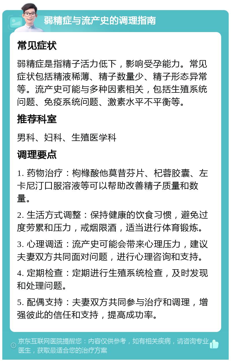 弱精症与流产史的调理指南 常见症状 弱精症是指精子活力低下，影响受孕能力。常见症状包括精液稀薄、精子数量少、精子形态异常等。流产史可能与多种因素相关，包括生殖系统问题、免疫系统问题、激素水平不平衡等。 推荐科室 男科、妇科、生殖医学科 调理要点 1. 药物治疗：枸橼酸他莫昔芬片、杞蓉胶囊、左卡尼汀口服溶液等可以帮助改善精子质量和数量。 2. 生活方式调整：保持健康的饮食习惯，避免过度劳累和压力，戒烟限酒，适当进行体育锻炼。 3. 心理调适：流产史可能会带来心理压力，建议夫妻双方共同面对问题，进行心理咨询和支持。 4. 定期检查：定期进行生殖系统检查，及时发现和处理问题。 5. 配偶支持：夫妻双方共同参与治疗和调理，增强彼此的信任和支持，提高成功率。