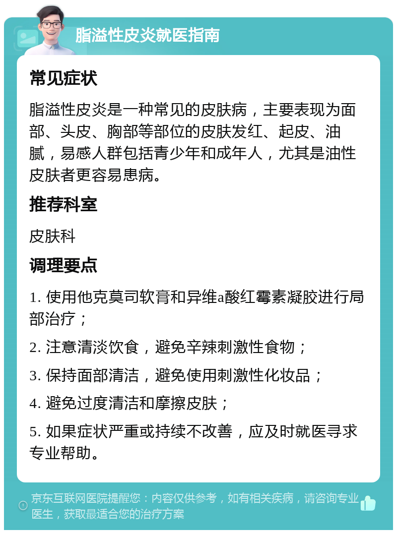 脂溢性皮炎就医指南 常见症状 脂溢性皮炎是一种常见的皮肤病，主要表现为面部、头皮、胸部等部位的皮肤发红、起皮、油腻，易感人群包括青少年和成年人，尤其是油性皮肤者更容易患病。 推荐科室 皮肤科 调理要点 1. 使用他克莫司软膏和异维a酸红霉素凝胶进行局部治疗； 2. 注意清淡饮食，避免辛辣刺激性食物； 3. 保持面部清洁，避免使用刺激性化妆品； 4. 避免过度清洁和摩擦皮肤； 5. 如果症状严重或持续不改善，应及时就医寻求专业帮助。