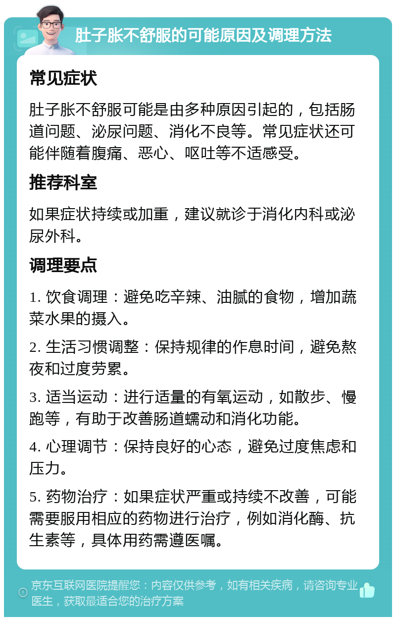 肚子胀不舒服的可能原因及调理方法 常见症状 肚子胀不舒服可能是由多种原因引起的，包括肠道问题、泌尿问题、消化不良等。常见症状还可能伴随着腹痛、恶心、呕吐等不适感受。 推荐科室 如果症状持续或加重，建议就诊于消化内科或泌尿外科。 调理要点 1. 饮食调理：避免吃辛辣、油腻的食物，增加蔬菜水果的摄入。 2. 生活习惯调整：保持规律的作息时间，避免熬夜和过度劳累。 3. 适当运动：进行适量的有氧运动，如散步、慢跑等，有助于改善肠道蠕动和消化功能。 4. 心理调节：保持良好的心态，避免过度焦虑和压力。 5. 药物治疗：如果症状严重或持续不改善，可能需要服用相应的药物进行治疗，例如消化酶、抗生素等，具体用药需遵医嘱。