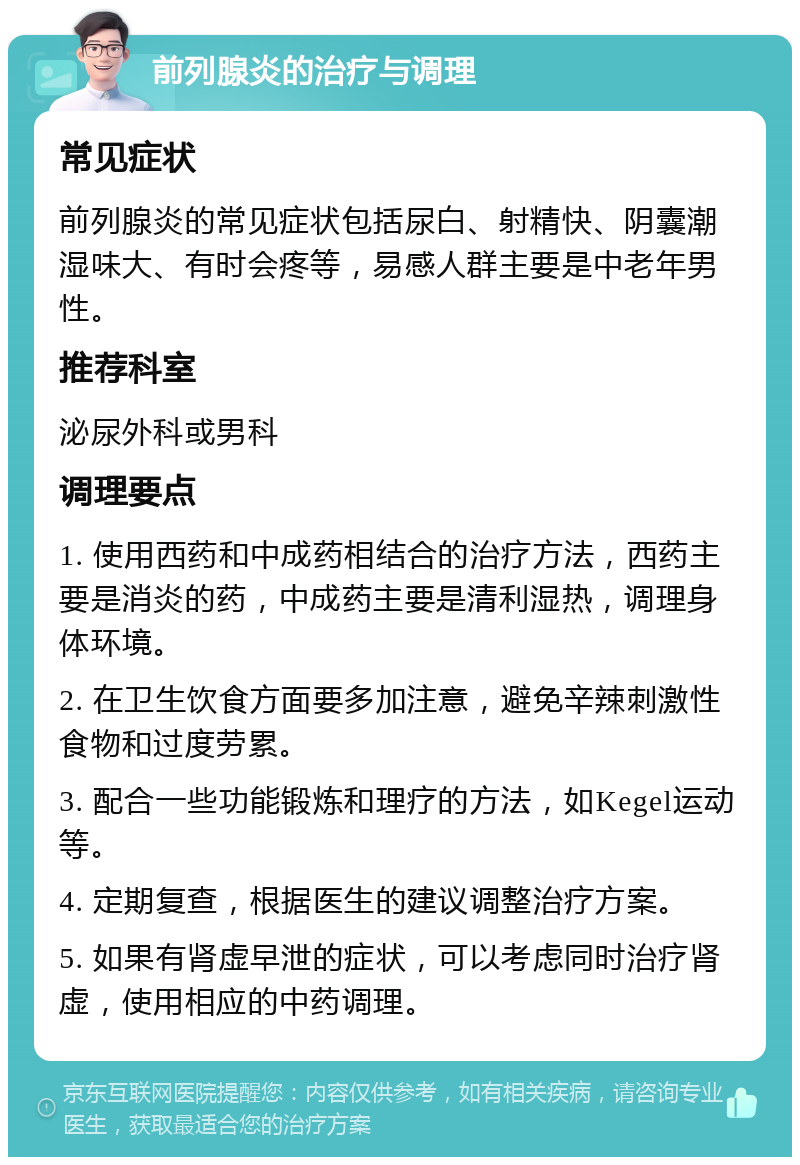 前列腺炎的治疗与调理 常见症状 前列腺炎的常见症状包括尿白、射精快、阴囊潮湿味大、有时会疼等，易感人群主要是中老年男性。 推荐科室 泌尿外科或男科 调理要点 1. 使用西药和中成药相结合的治疗方法，西药主要是消炎的药，中成药主要是清利湿热，调理身体环境。 2. 在卫生饮食方面要多加注意，避免辛辣刺激性食物和过度劳累。 3. 配合一些功能锻炼和理疗的方法，如Kegel运动等。 4. 定期复查，根据医生的建议调整治疗方案。 5. 如果有肾虚早泄的症状，可以考虑同时治疗肾虚，使用相应的中药调理。