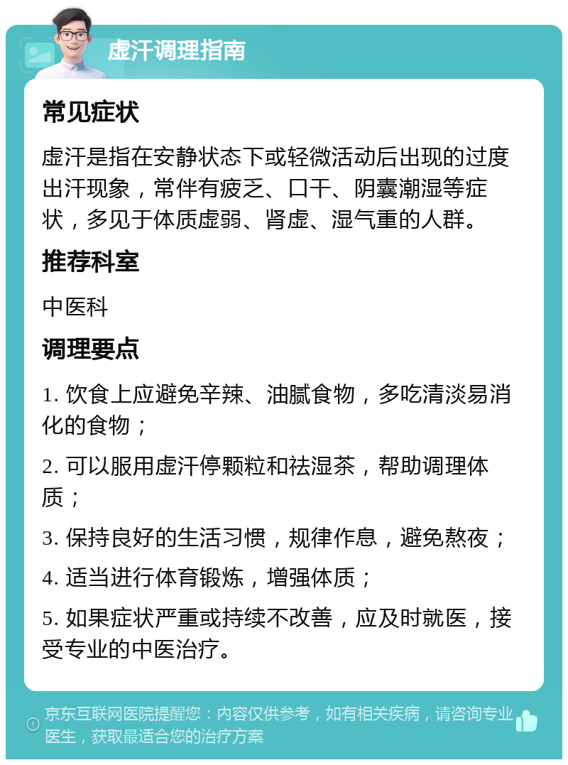 虚汗调理指南 常见症状 虚汗是指在安静状态下或轻微活动后出现的过度出汗现象，常伴有疲乏、口干、阴囊潮湿等症状，多见于体质虚弱、肾虚、湿气重的人群。 推荐科室 中医科 调理要点 1. 饮食上应避免辛辣、油腻食物，多吃清淡易消化的食物； 2. 可以服用虚汗停颗粒和祛湿茶，帮助调理体质； 3. 保持良好的生活习惯，规律作息，避免熬夜； 4. 适当进行体育锻炼，增强体质； 5. 如果症状严重或持续不改善，应及时就医，接受专业的中医治疗。