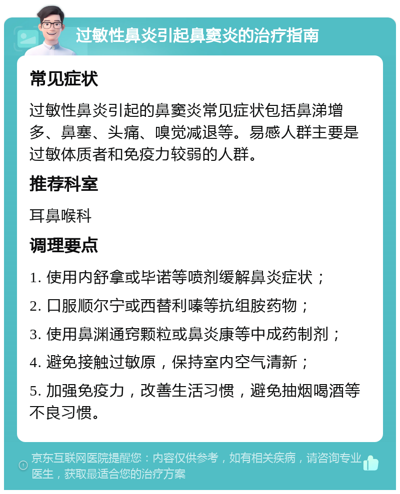 过敏性鼻炎引起鼻窦炎的治疗指南 常见症状 过敏性鼻炎引起的鼻窦炎常见症状包括鼻涕增多、鼻塞、头痛、嗅觉减退等。易感人群主要是过敏体质者和免疫力较弱的人群。 推荐科室 耳鼻喉科 调理要点 1. 使用内舒拿或毕诺等喷剂缓解鼻炎症状； 2. 口服顺尔宁或西替利嗪等抗组胺药物； 3. 使用鼻渊通窍颗粒或鼻炎康等中成药制剂； 4. 避免接触过敏原，保持室内空气清新； 5. 加强免疫力，改善生活习惯，避免抽烟喝酒等不良习惯。