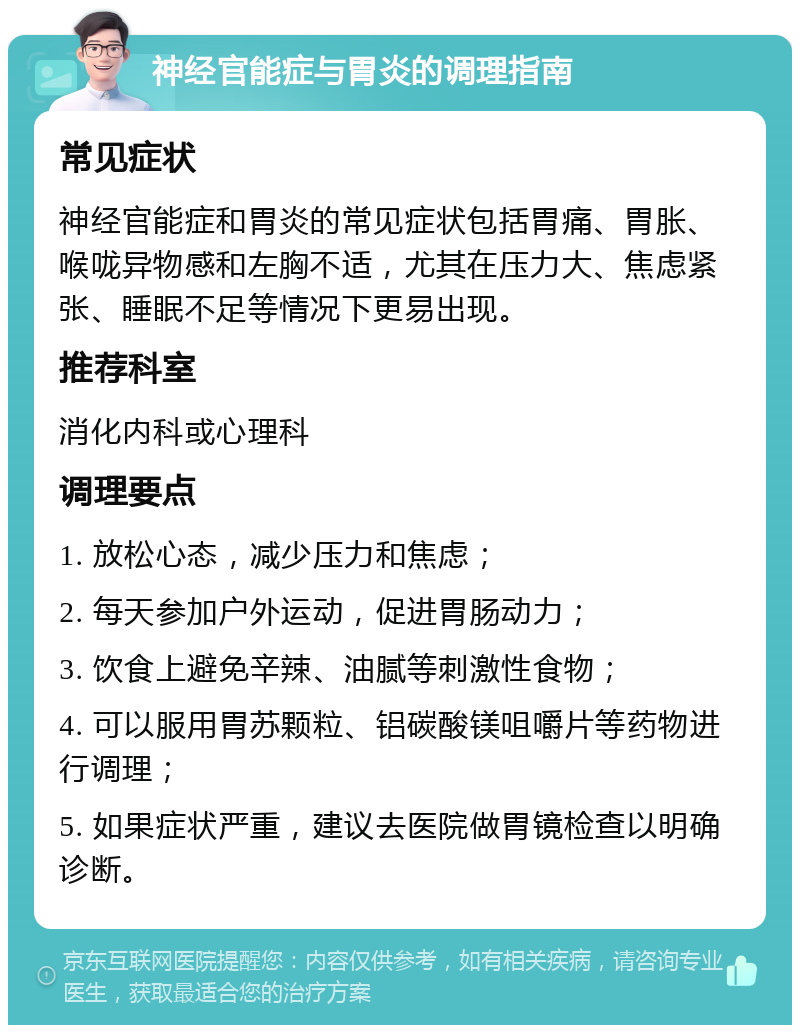 神经官能症与胃炎的调理指南 常见症状 神经官能症和胃炎的常见症状包括胃痛、胃胀、喉咙异物感和左胸不适，尤其在压力大、焦虑紧张、睡眠不足等情况下更易出现。 推荐科室 消化内科或心理科 调理要点 1. 放松心态，减少压力和焦虑； 2. 每天参加户外运动，促进胃肠动力； 3. 饮食上避免辛辣、油腻等刺激性食物； 4. 可以服用胃苏颗粒、铝碳酸镁咀嚼片等药物进行调理； 5. 如果症状严重，建议去医院做胃镜检查以明确诊断。