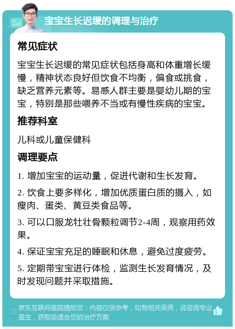 宝宝生长迟缓的调理与治疗 常见症状 宝宝生长迟缓的常见症状包括身高和体重增长缓慢，精神状态良好但饮食不均衡，偏食或挑食，缺乏营养元素等。易感人群主要是婴幼儿期的宝宝，特别是那些喂养不当或有慢性疾病的宝宝。 推荐科室 儿科或儿童保健科 调理要点 1. 增加宝宝的运动量，促进代谢和生长发育。 2. 饮食上要多样化，增加优质蛋白质的摄入，如瘦肉、蛋类、黄豆类食品等。 3. 可以口服龙牡壮骨颗粒调节2-4周，观察用药效果。 4. 保证宝宝充足的睡眠和休息，避免过度疲劳。 5. 定期带宝宝进行体检，监测生长发育情况，及时发现问题并采取措施。