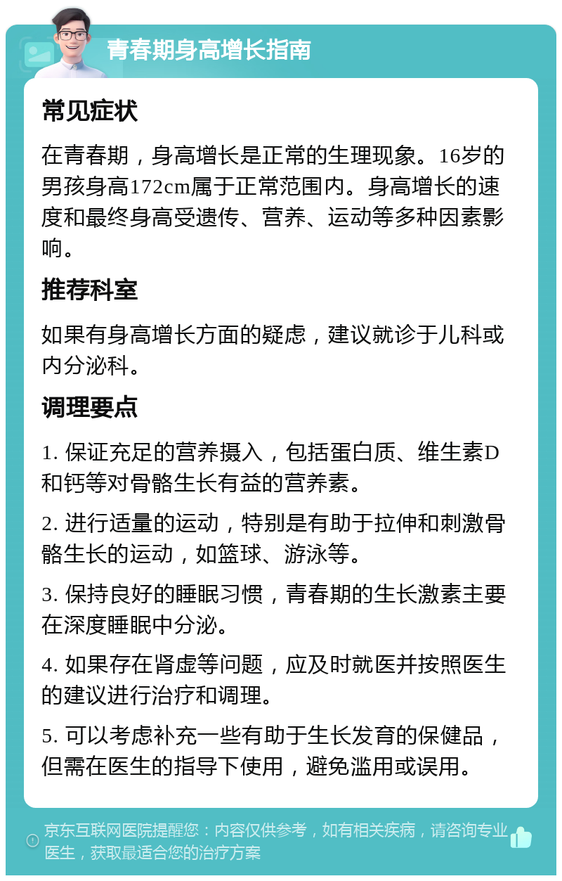 青春期身高增长指南 常见症状 在青春期，身高增长是正常的生理现象。16岁的男孩身高172cm属于正常范围内。身高增长的速度和最终身高受遗传、营养、运动等多种因素影响。 推荐科室 如果有身高增长方面的疑虑，建议就诊于儿科或内分泌科。 调理要点 1. 保证充足的营养摄入，包括蛋白质、维生素D和钙等对骨骼生长有益的营养素。 2. 进行适量的运动，特别是有助于拉伸和刺激骨骼生长的运动，如篮球、游泳等。 3. 保持良好的睡眠习惯，青春期的生长激素主要在深度睡眠中分泌。 4. 如果存在肾虚等问题，应及时就医并按照医生的建议进行治疗和调理。 5. 可以考虑补充一些有助于生长发育的保健品，但需在医生的指导下使用，避免滥用或误用。