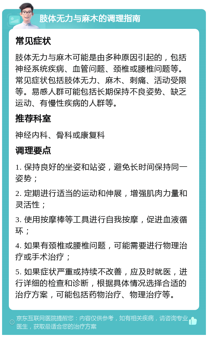 肢体无力与麻木的调理指南 常见症状 肢体无力与麻木可能是由多种原因引起的，包括神经系统疾病、血管问题、颈椎或腰椎问题等。常见症状包括肢体无力、麻木、刺痛、活动受限等。易感人群可能包括长期保持不良姿势、缺乏运动、有慢性疾病的人群等。 推荐科室 神经内科、骨科或康复科 调理要点 1. 保持良好的坐姿和站姿，避免长时间保持同一姿势； 2. 定期进行适当的运动和伸展，增强肌肉力量和灵活性； 3. 使用按摩棒等工具进行自我按摩，促进血液循环； 4. 如果有颈椎或腰椎问题，可能需要进行物理治疗或手术治疗； 5. 如果症状严重或持续不改善，应及时就医，进行详细的检查和诊断，根据具体情况选择合适的治疗方案，可能包括药物治疗、物理治疗等。