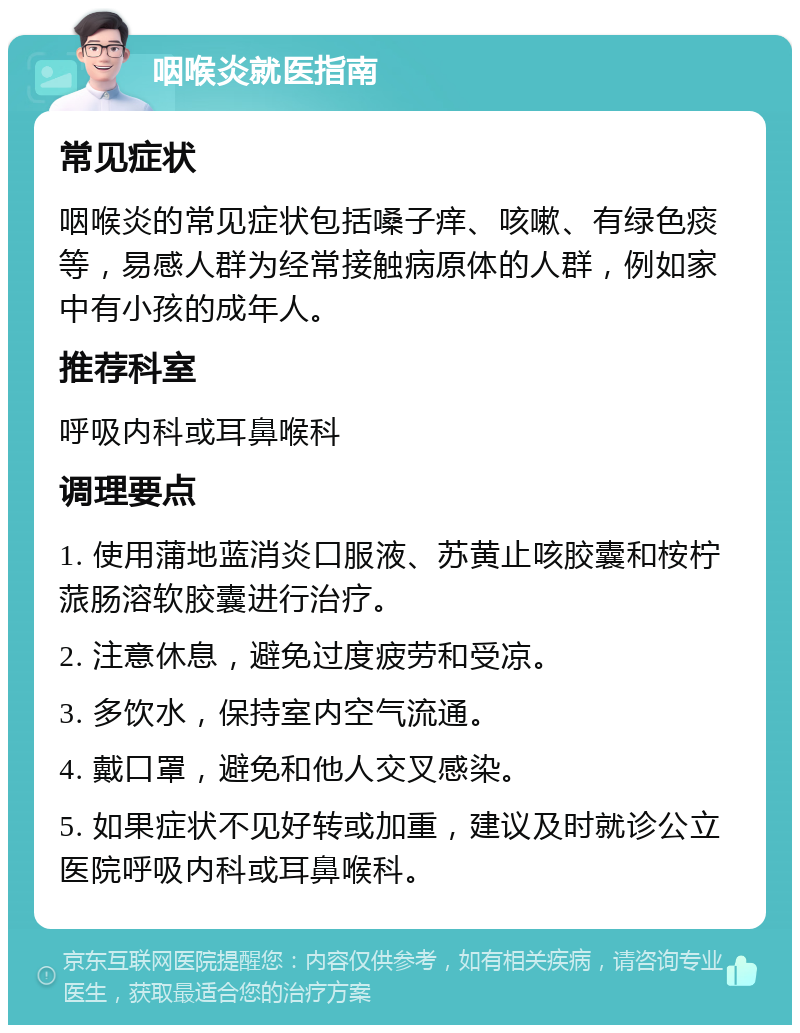 咽喉炎就医指南 常见症状 咽喉炎的常见症状包括嗓子痒、咳嗽、有绿色痰等，易感人群为经常接触病原体的人群，例如家中有小孩的成年人。 推荐科室 呼吸内科或耳鼻喉科 调理要点 1. 使用蒲地蓝消炎口服液、苏黄止咳胶囊和桉柠蒎肠溶软胶囊进行治疗。 2. 注意休息，避免过度疲劳和受凉。 3. 多饮水，保持室内空气流通。 4. 戴口罩，避免和他人交叉感染。 5. 如果症状不见好转或加重，建议及时就诊公立医院呼吸内科或耳鼻喉科。