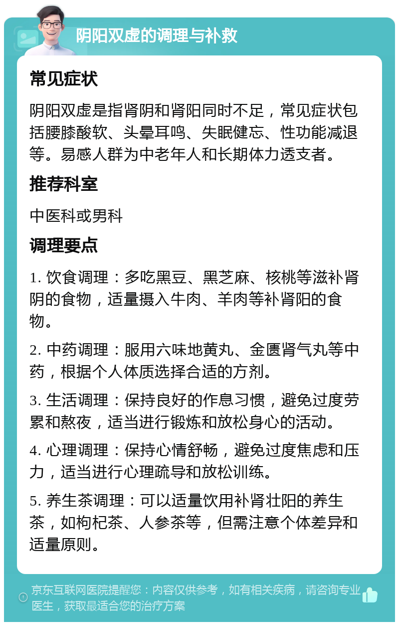 阴阳双虚的调理与补救 常见症状 阴阳双虚是指肾阴和肾阳同时不足，常见症状包括腰膝酸软、头晕耳鸣、失眠健忘、性功能减退等。易感人群为中老年人和长期体力透支者。 推荐科室 中医科或男科 调理要点 1. 饮食调理：多吃黑豆、黑芝麻、核桃等滋补肾阴的食物，适量摄入牛肉、羊肉等补肾阳的食物。 2. 中药调理：服用六味地黄丸、金匮肾气丸等中药，根据个人体质选择合适的方剂。 3. 生活调理：保持良好的作息习惯，避免过度劳累和熬夜，适当进行锻炼和放松身心的活动。 4. 心理调理：保持心情舒畅，避免过度焦虑和压力，适当进行心理疏导和放松训练。 5. 养生茶调理：可以适量饮用补肾壮阳的养生茶，如枸杞茶、人参茶等，但需注意个体差异和适量原则。