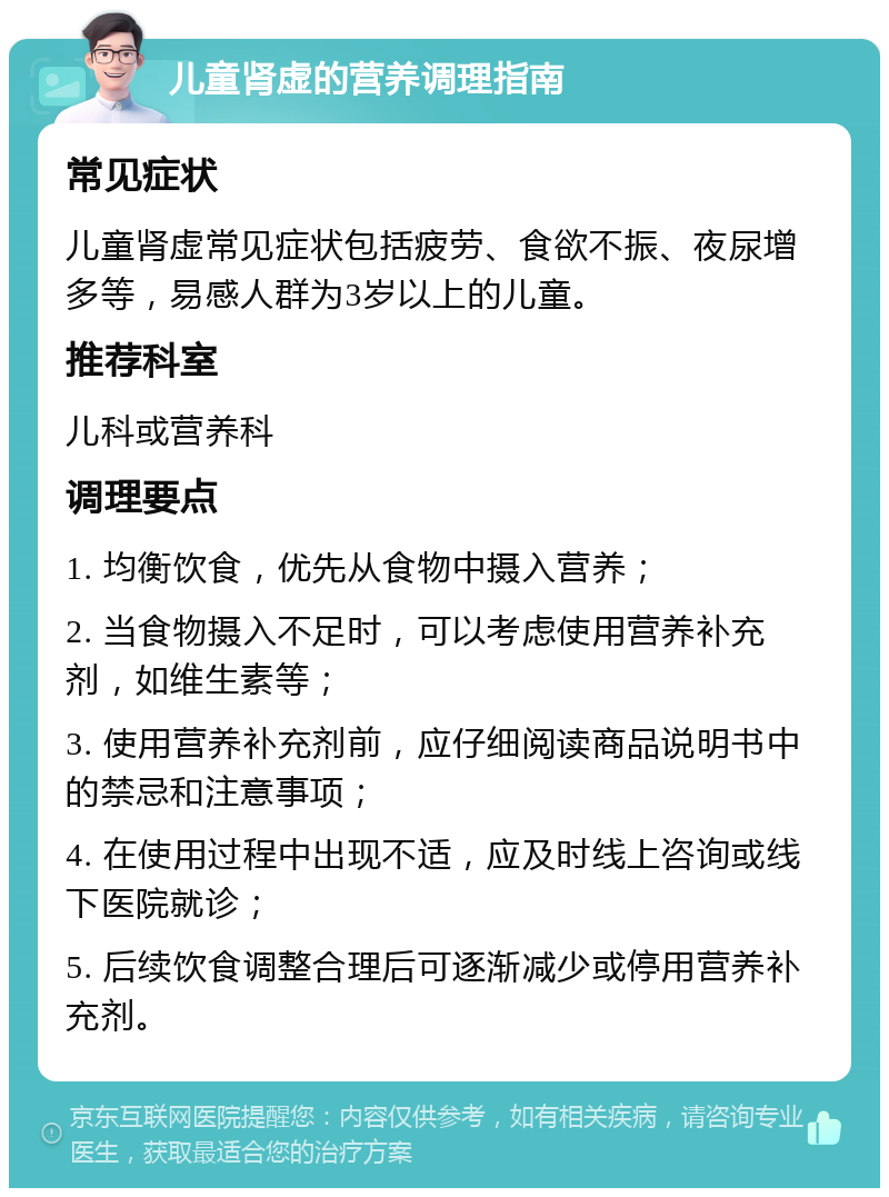 儿童肾虚的营养调理指南 常见症状 儿童肾虚常见症状包括疲劳、食欲不振、夜尿增多等，易感人群为3岁以上的儿童。 推荐科室 儿科或营养科 调理要点 1. 均衡饮食，优先从食物中摄入营养； 2. 当食物摄入不足时，可以考虑使用营养补充剂，如维生素等； 3. 使用营养补充剂前，应仔细阅读商品说明书中的禁忌和注意事项； 4. 在使用过程中出现不适，应及时线上咨询或线下医院就诊； 5. 后续饮食调整合理后可逐渐减少或停用营养补充剂。