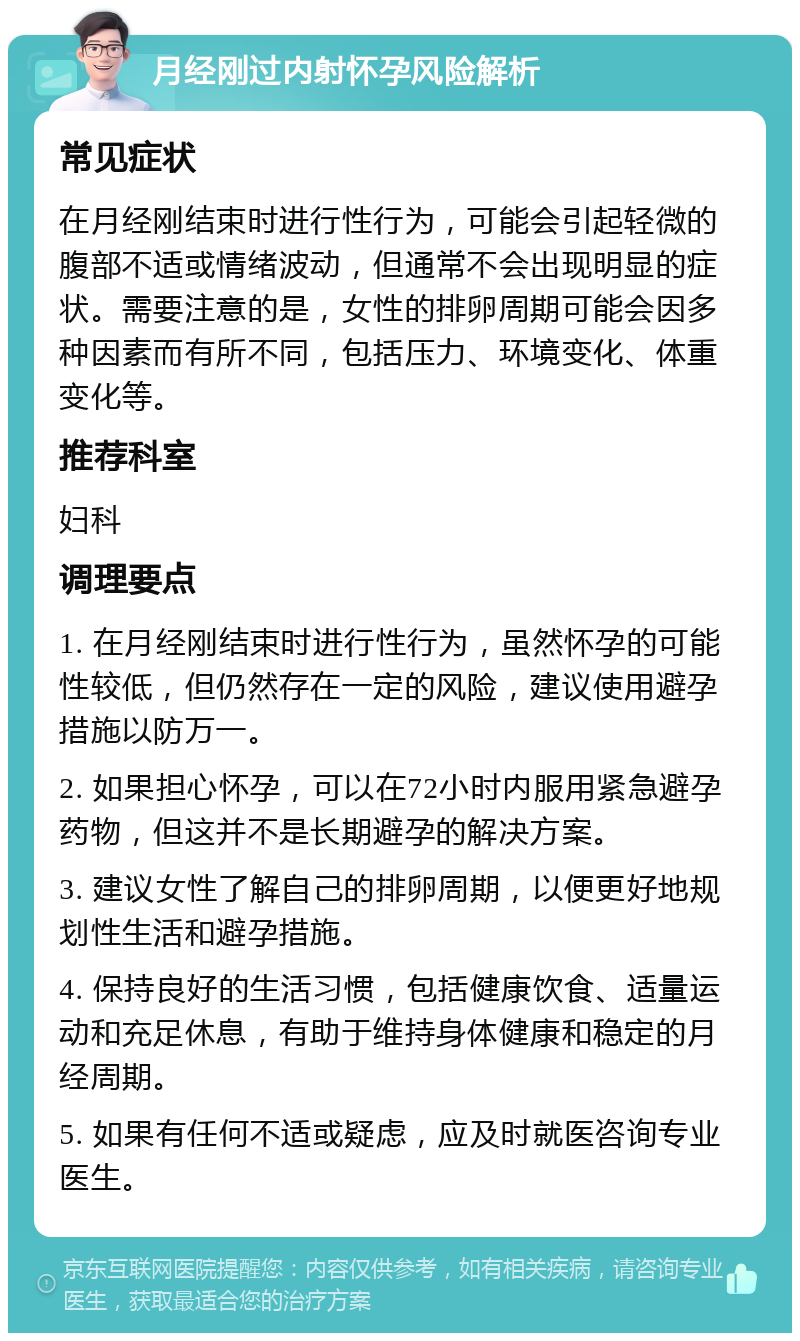 月经刚过内射怀孕风险解析 常见症状 在月经刚结束时进行性行为，可能会引起轻微的腹部不适或情绪波动，但通常不会出现明显的症状。需要注意的是，女性的排卵周期可能会因多种因素而有所不同，包括压力、环境变化、体重变化等。 推荐科室 妇科 调理要点 1. 在月经刚结束时进行性行为，虽然怀孕的可能性较低，但仍然存在一定的风险，建议使用避孕措施以防万一。 2. 如果担心怀孕，可以在72小时内服用紧急避孕药物，但这并不是长期避孕的解决方案。 3. 建议女性了解自己的排卵周期，以便更好地规划性生活和避孕措施。 4. 保持良好的生活习惯，包括健康饮食、适量运动和充足休息，有助于维持身体健康和稳定的月经周期。 5. 如果有任何不适或疑虑，应及时就医咨询专业医生。