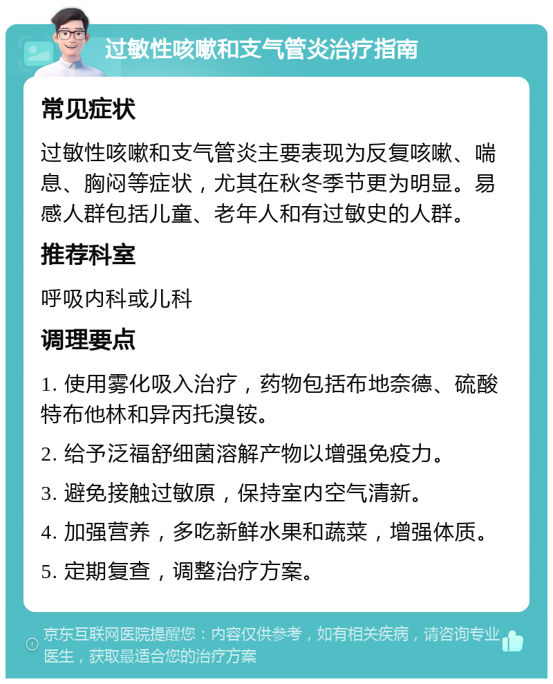 过敏性咳嗽和支气管炎治疗指南 常见症状 过敏性咳嗽和支气管炎主要表现为反复咳嗽、喘息、胸闷等症状，尤其在秋冬季节更为明显。易感人群包括儿童、老年人和有过敏史的人群。 推荐科室 呼吸内科或儿科 调理要点 1. 使用雾化吸入治疗，药物包括布地奈德、硫酸特布他林和异丙托溴铵。 2. 给予泛福舒细菌溶解产物以增强免疫力。 3. 避免接触过敏原，保持室内空气清新。 4. 加强营养，多吃新鲜水果和蔬菜，增强体质。 5. 定期复查，调整治疗方案。