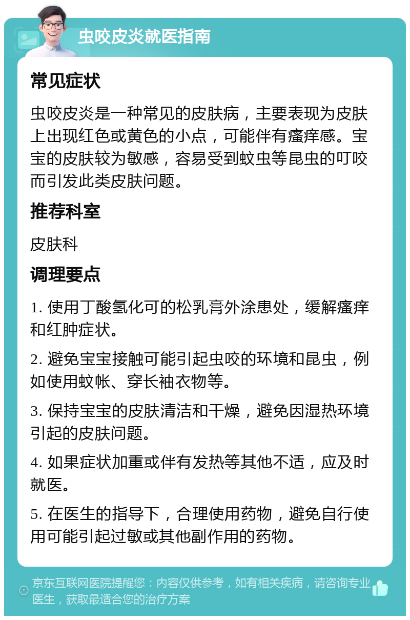 虫咬皮炎就医指南 常见症状 虫咬皮炎是一种常见的皮肤病，主要表现为皮肤上出现红色或黄色的小点，可能伴有瘙痒感。宝宝的皮肤较为敏感，容易受到蚊虫等昆虫的叮咬而引发此类皮肤问题。 推荐科室 皮肤科 调理要点 1. 使用丁酸氢化可的松乳膏外涂患处，缓解瘙痒和红肿症状。 2. 避免宝宝接触可能引起虫咬的环境和昆虫，例如使用蚊帐、穿长袖衣物等。 3. 保持宝宝的皮肤清洁和干燥，避免因湿热环境引起的皮肤问题。 4. 如果症状加重或伴有发热等其他不适，应及时就医。 5. 在医生的指导下，合理使用药物，避免自行使用可能引起过敏或其他副作用的药物。