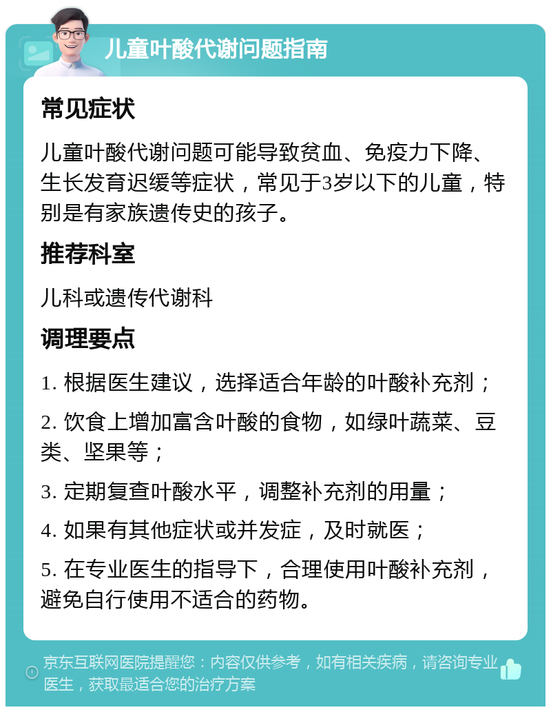 儿童叶酸代谢问题指南 常见症状 儿童叶酸代谢问题可能导致贫血、免疫力下降、生长发育迟缓等症状，常见于3岁以下的儿童，特别是有家族遗传史的孩子。 推荐科室 儿科或遗传代谢科 调理要点 1. 根据医生建议，选择适合年龄的叶酸补充剂； 2. 饮食上增加富含叶酸的食物，如绿叶蔬菜、豆类、坚果等； 3. 定期复查叶酸水平，调整补充剂的用量； 4. 如果有其他症状或并发症，及时就医； 5. 在专业医生的指导下，合理使用叶酸补充剂，避免自行使用不适合的药物。