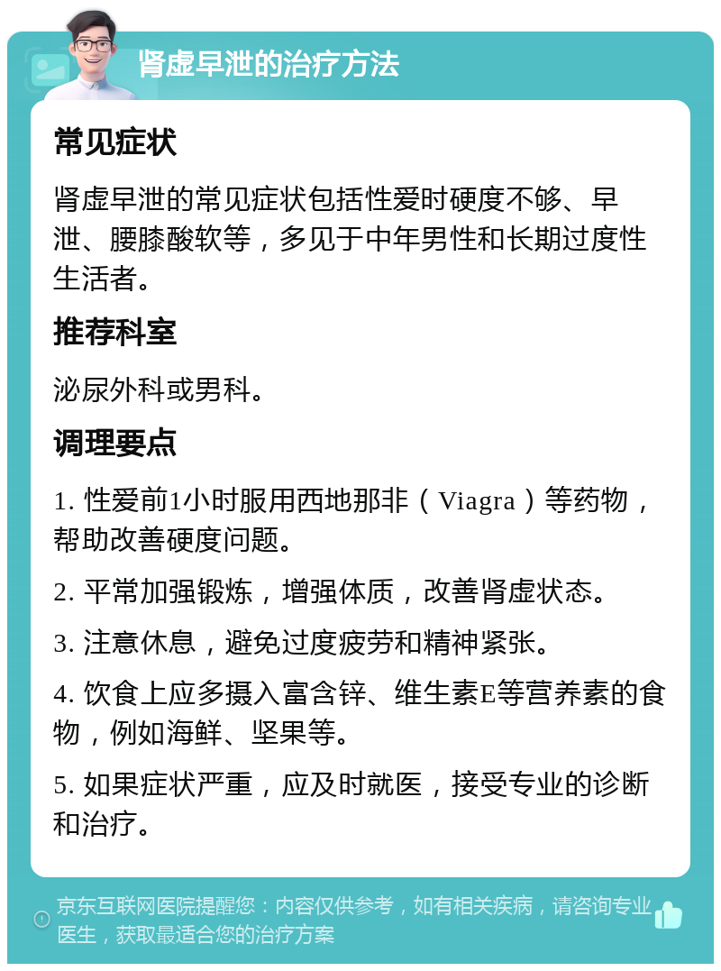 肾虚早泄的治疗方法 常见症状 肾虚早泄的常见症状包括性爱时硬度不够、早泄、腰膝酸软等，多见于中年男性和长期过度性生活者。 推荐科室 泌尿外科或男科。 调理要点 1. 性爱前1小时服用西地那非（Viagra）等药物，帮助改善硬度问题。 2. 平常加强锻炼，增强体质，改善肾虚状态。 3. 注意休息，避免过度疲劳和精神紧张。 4. 饮食上应多摄入富含锌、维生素E等营养素的食物，例如海鲜、坚果等。 5. 如果症状严重，应及时就医，接受专业的诊断和治疗。