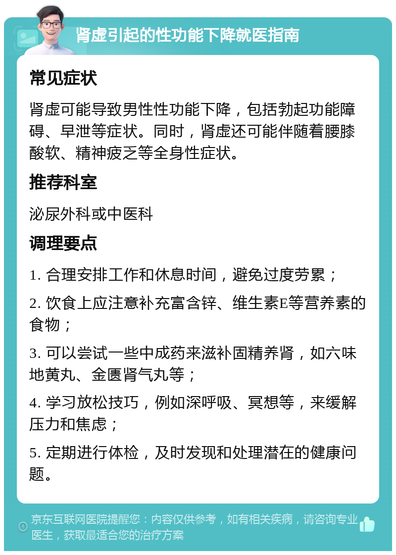 肾虚引起的性功能下降就医指南 常见症状 肾虚可能导致男性性功能下降，包括勃起功能障碍、早泄等症状。同时，肾虚还可能伴随着腰膝酸软、精神疲乏等全身性症状。 推荐科室 泌尿外科或中医科 调理要点 1. 合理安排工作和休息时间，避免过度劳累； 2. 饮食上应注意补充富含锌、维生素E等营养素的食物； 3. 可以尝试一些中成药来滋补固精养肾，如六味地黄丸、金匮肾气丸等； 4. 学习放松技巧，例如深呼吸、冥想等，来缓解压力和焦虑； 5. 定期进行体检，及时发现和处理潜在的健康问题。