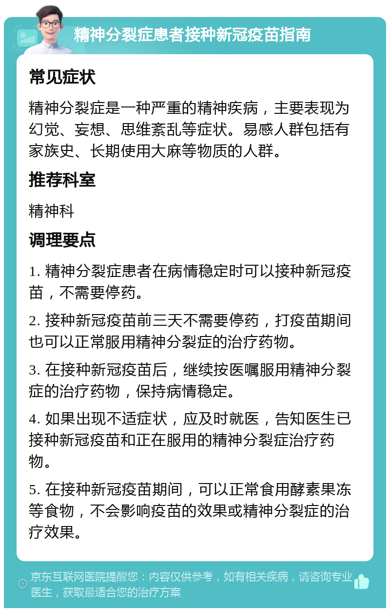 精神分裂症患者接种新冠疫苗指南 常见症状 精神分裂症是一种严重的精神疾病，主要表现为幻觉、妄想、思维紊乱等症状。易感人群包括有家族史、长期使用大麻等物质的人群。 推荐科室 精神科 调理要点 1. 精神分裂症患者在病情稳定时可以接种新冠疫苗，不需要停药。 2. 接种新冠疫苗前三天不需要停药，打疫苗期间也可以正常服用精神分裂症的治疗药物。 3. 在接种新冠疫苗后，继续按医嘱服用精神分裂症的治疗药物，保持病情稳定。 4. 如果出现不适症状，应及时就医，告知医生已接种新冠疫苗和正在服用的精神分裂症治疗药物。 5. 在接种新冠疫苗期间，可以正常食用酵素果冻等食物，不会影响疫苗的效果或精神分裂症的治疗效果。