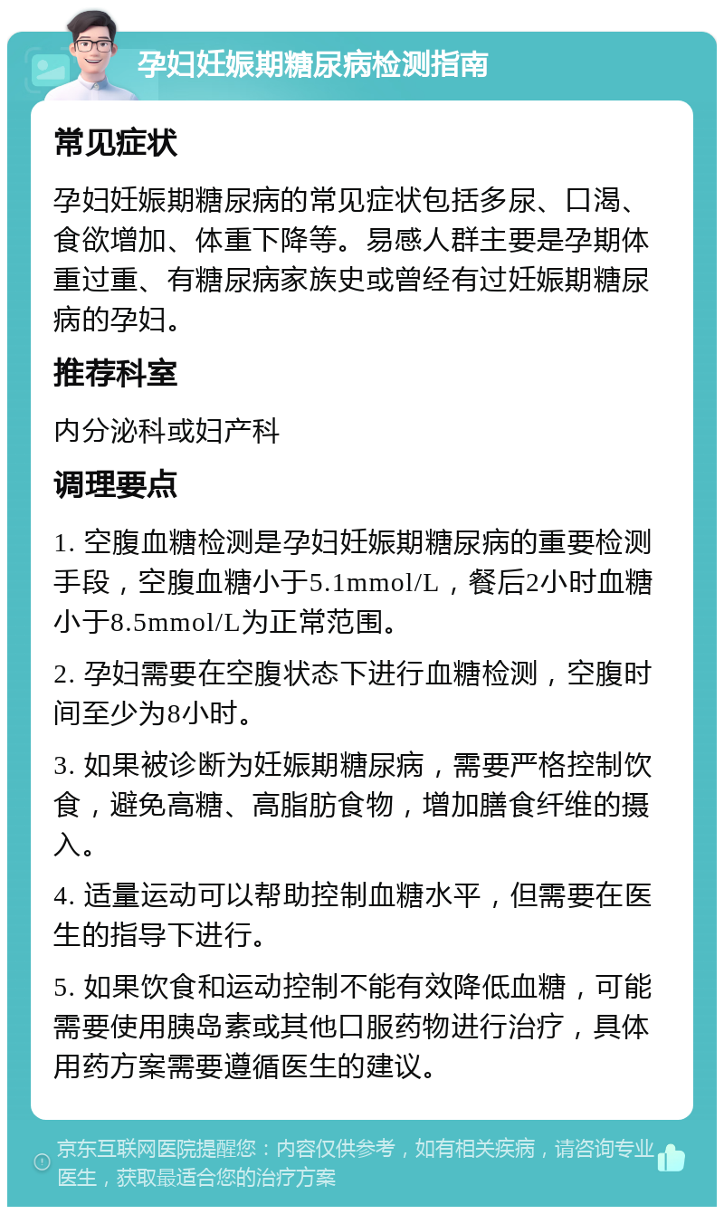 孕妇妊娠期糖尿病检测指南 常见症状 孕妇妊娠期糖尿病的常见症状包括多尿、口渴、食欲增加、体重下降等。易感人群主要是孕期体重过重、有糖尿病家族史或曾经有过妊娠期糖尿病的孕妇。 推荐科室 内分泌科或妇产科 调理要点 1. 空腹血糖检测是孕妇妊娠期糖尿病的重要检测手段，空腹血糖小于5.1mmol/L，餐后2小时血糖小于8.5mmol/L为正常范围。 2. 孕妇需要在空腹状态下进行血糖检测，空腹时间至少为8小时。 3. 如果被诊断为妊娠期糖尿病，需要严格控制饮食，避免高糖、高脂肪食物，增加膳食纤维的摄入。 4. 适量运动可以帮助控制血糖水平，但需要在医生的指导下进行。 5. 如果饮食和运动控制不能有效降低血糖，可能需要使用胰岛素或其他口服药物进行治疗，具体用药方案需要遵循医生的建议。