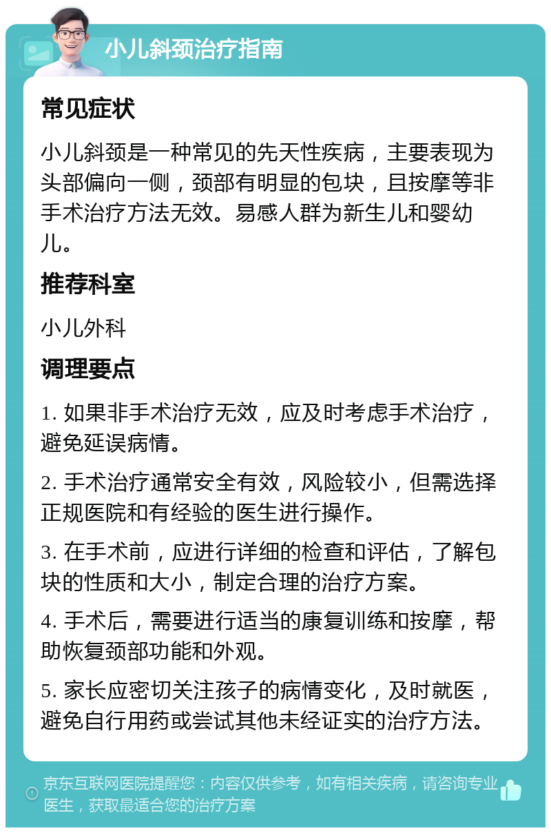 小儿斜颈治疗指南 常见症状 小儿斜颈是一种常见的先天性疾病，主要表现为头部偏向一侧，颈部有明显的包块，且按摩等非手术治疗方法无效。易感人群为新生儿和婴幼儿。 推荐科室 小儿外科 调理要点 1. 如果非手术治疗无效，应及时考虑手术治疗，避免延误病情。 2. 手术治疗通常安全有效，风险较小，但需选择正规医院和有经验的医生进行操作。 3. 在手术前，应进行详细的检查和评估，了解包块的性质和大小，制定合理的治疗方案。 4. 手术后，需要进行适当的康复训练和按摩，帮助恢复颈部功能和外观。 5. 家长应密切关注孩子的病情变化，及时就医，避免自行用药或尝试其他未经证实的治疗方法。