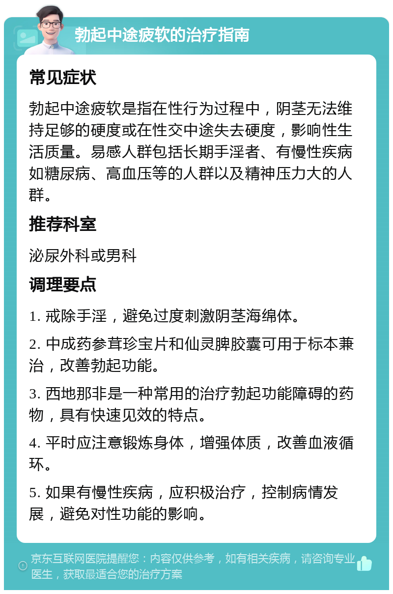 勃起中途疲软的治疗指南 常见症状 勃起中途疲软是指在性行为过程中，阴茎无法维持足够的硬度或在性交中途失去硬度，影响性生活质量。易感人群包括长期手淫者、有慢性疾病如糖尿病、高血压等的人群以及精神压力大的人群。 推荐科室 泌尿外科或男科 调理要点 1. 戒除手淫，避免过度刺激阴茎海绵体。 2. 中成药参茸珍宝片和仙灵脾胶囊可用于标本兼治，改善勃起功能。 3. 西地那非是一种常用的治疗勃起功能障碍的药物，具有快速见效的特点。 4. 平时应注意锻炼身体，增强体质，改善血液循环。 5. 如果有慢性疾病，应积极治疗，控制病情发展，避免对性功能的影响。