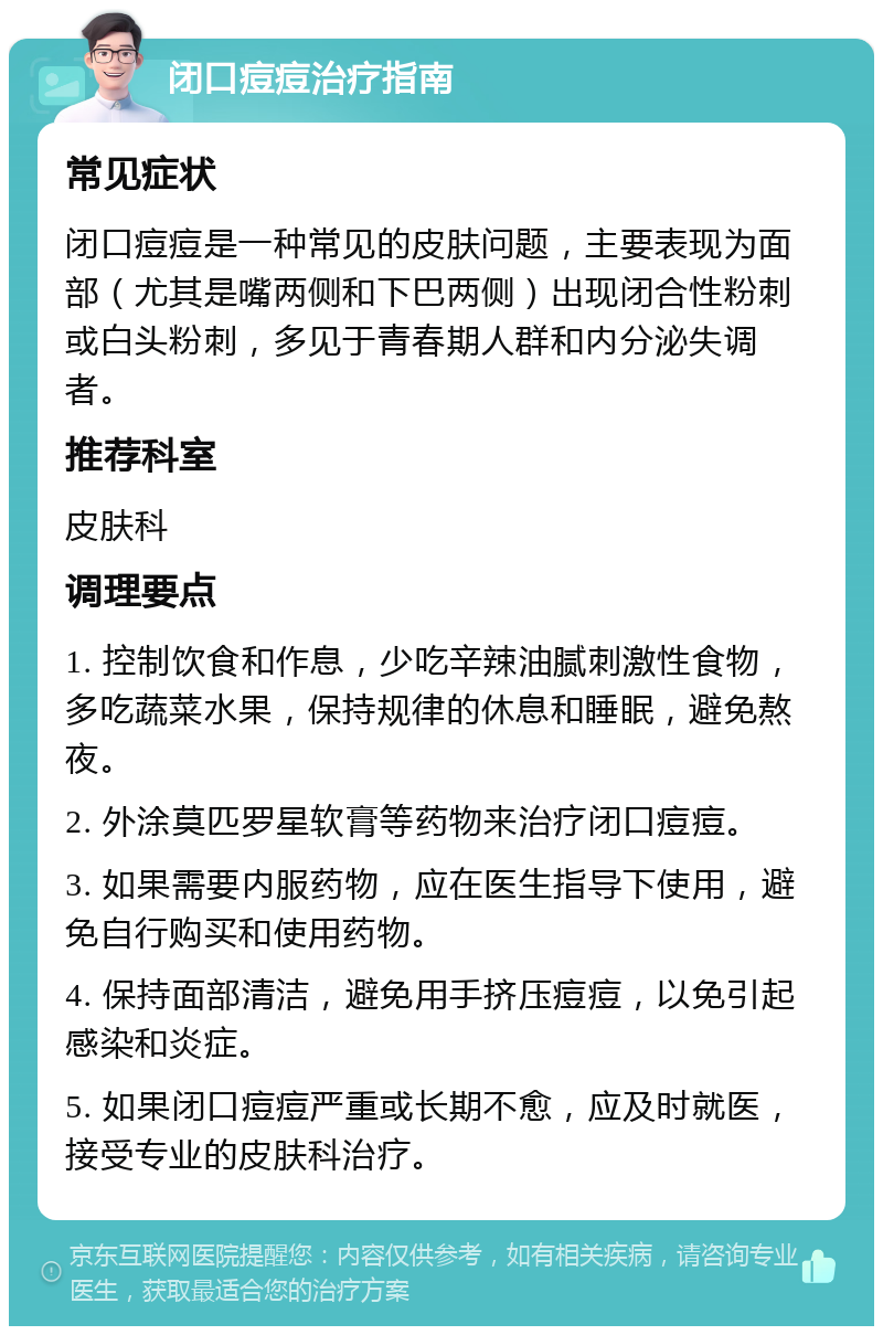 闭口痘痘治疗指南 常见症状 闭口痘痘是一种常见的皮肤问题，主要表现为面部（尤其是嘴两侧和下巴两侧）出现闭合性粉刺或白头粉刺，多见于青春期人群和内分泌失调者。 推荐科室 皮肤科 调理要点 1. 控制饮食和作息，少吃辛辣油腻刺激性食物，多吃蔬菜水果，保持规律的休息和睡眠，避免熬夜。 2. 外涂莫匹罗星软膏等药物来治疗闭口痘痘。 3. 如果需要内服药物，应在医生指导下使用，避免自行购买和使用药物。 4. 保持面部清洁，避免用手挤压痘痘，以免引起感染和炎症。 5. 如果闭口痘痘严重或长期不愈，应及时就医，接受专业的皮肤科治疗。