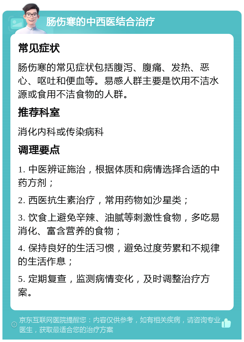 肠伤寒的中西医结合治疗 常见症状 肠伤寒的常见症状包括腹泻、腹痛、发热、恶心、呕吐和便血等。易感人群主要是饮用不洁水源或食用不洁食物的人群。 推荐科室 消化内科或传染病科 调理要点 1. 中医辨证施治，根据体质和病情选择合适的中药方剂； 2. 西医抗生素治疗，常用药物如沙星类； 3. 饮食上避免辛辣、油腻等刺激性食物，多吃易消化、富含营养的食物； 4. 保持良好的生活习惯，避免过度劳累和不规律的生活作息； 5. 定期复查，监测病情变化，及时调整治疗方案。