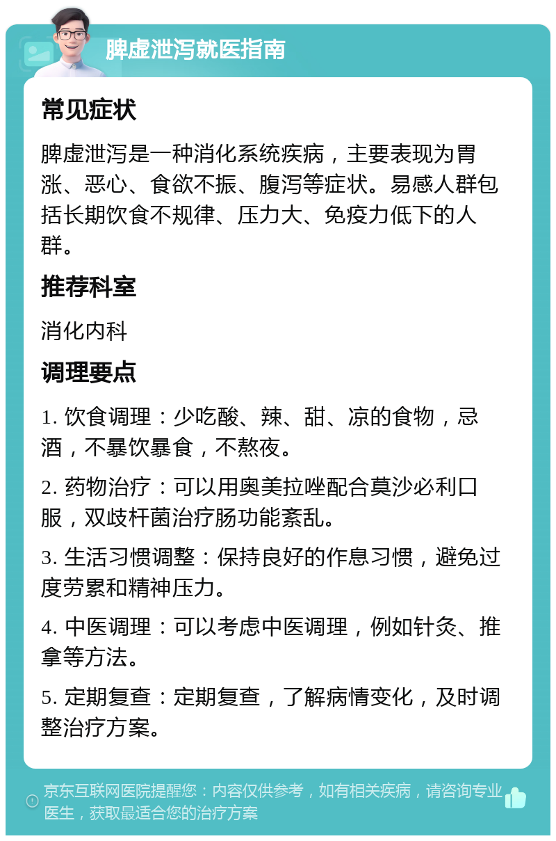 脾虚泄泻就医指南 常见症状 脾虚泄泻是一种消化系统疾病，主要表现为胃涨、恶心、食欲不振、腹泻等症状。易感人群包括长期饮食不规律、压力大、免疫力低下的人群。 推荐科室 消化内科 调理要点 1. 饮食调理：少吃酸、辣、甜、凉的食物，忌酒，不暴饮暴食，不熬夜。 2. 药物治疗：可以用奥美拉唑配合莫沙必利口服，双歧杆菌治疗肠功能紊乱。 3. 生活习惯调整：保持良好的作息习惯，避免过度劳累和精神压力。 4. 中医调理：可以考虑中医调理，例如针灸、推拿等方法。 5. 定期复查：定期复查，了解病情变化，及时调整治疗方案。