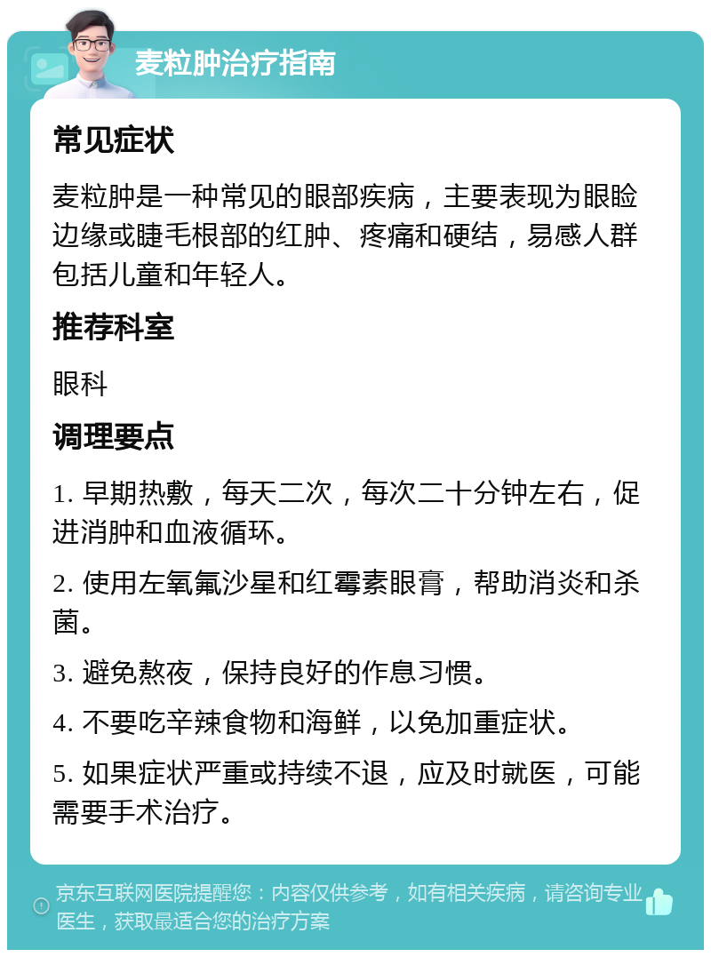 麦粒肿治疗指南 常见症状 麦粒肿是一种常见的眼部疾病，主要表现为眼睑边缘或睫毛根部的红肿、疼痛和硬结，易感人群包括儿童和年轻人。 推荐科室 眼科 调理要点 1. 早期热敷，每天二次，每次二十分钟左右，促进消肿和血液循环。 2. 使用左氧氟沙星和红霉素眼膏，帮助消炎和杀菌。 3. 避免熬夜，保持良好的作息习惯。 4. 不要吃辛辣食物和海鲜，以免加重症状。 5. 如果症状严重或持续不退，应及时就医，可能需要手术治疗。