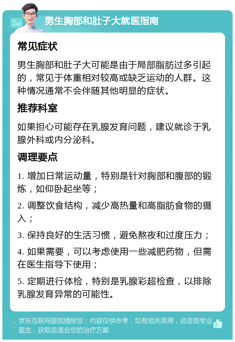 男生胸部和肚子大就医指南 常见症状 男生胸部和肚子大可能是由于局部脂肪过多引起的，常见于体重相对较高或缺乏运动的人群。这种情况通常不会伴随其他明显的症状。 推荐科室 如果担心可能存在乳腺发育问题，建议就诊于乳腺外科或内分泌科。 调理要点 1. 增加日常运动量，特别是针对胸部和腹部的锻炼，如仰卧起坐等； 2. 调整饮食结构，减少高热量和高脂肪食物的摄入； 3. 保持良好的生活习惯，避免熬夜和过度压力； 4. 如果需要，可以考虑使用一些减肥药物，但需在医生指导下使用； 5. 定期进行体检，特别是乳腺彩超检查，以排除乳腺发育异常的可能性。