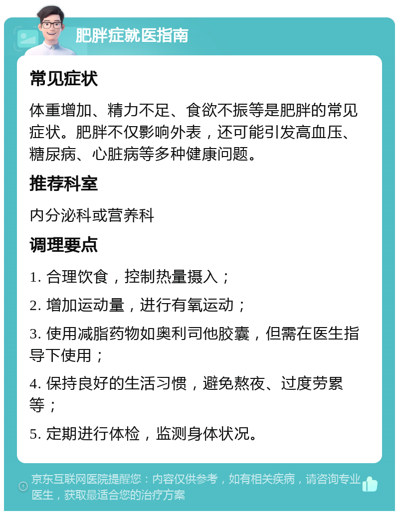 肥胖症就医指南 常见症状 体重增加、精力不足、食欲不振等是肥胖的常见症状。肥胖不仅影响外表，还可能引发高血压、糖尿病、心脏病等多种健康问题。 推荐科室 内分泌科或营养科 调理要点 1. 合理饮食，控制热量摄入； 2. 增加运动量，进行有氧运动； 3. 使用减脂药物如奥利司他胶囊，但需在医生指导下使用； 4. 保持良好的生活习惯，避免熬夜、过度劳累等； 5. 定期进行体检，监测身体状况。