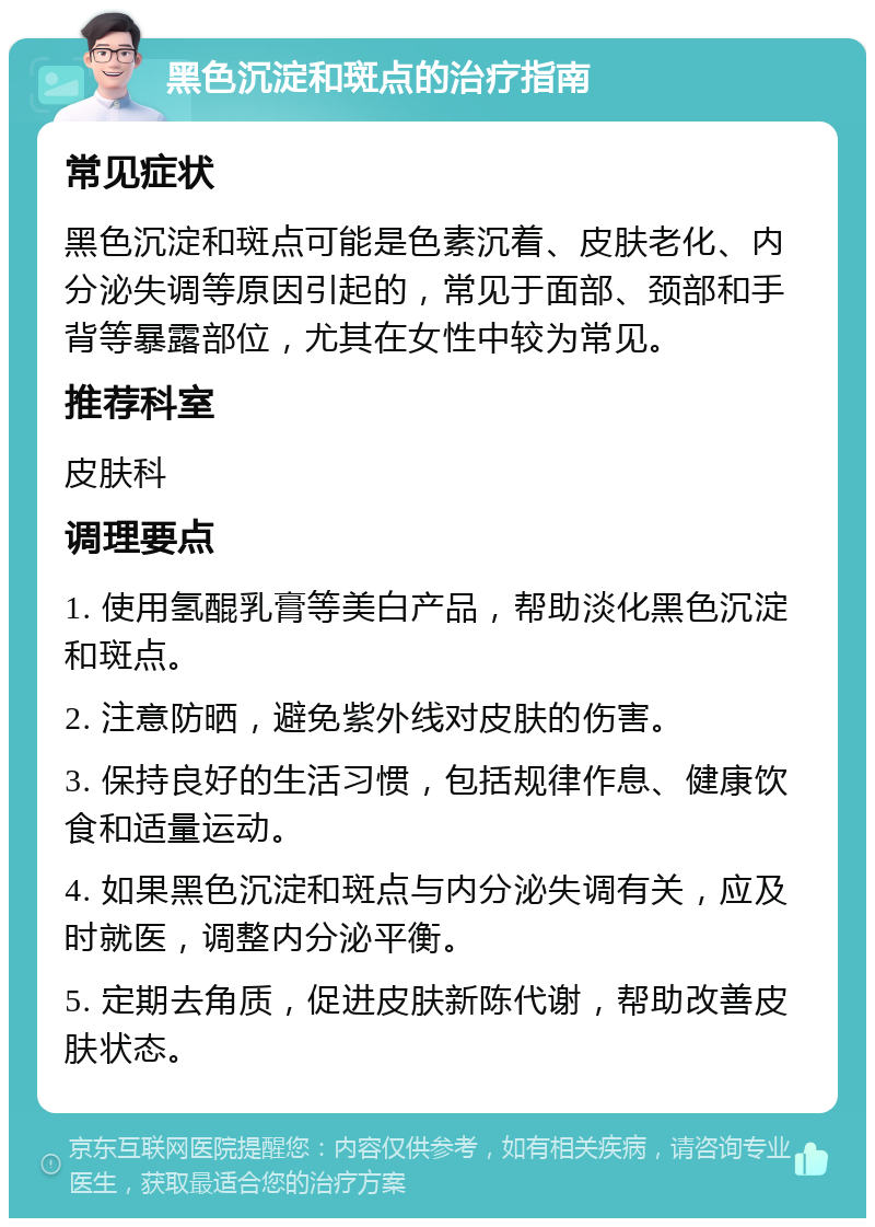 黑色沉淀和斑点的治疗指南 常见症状 黑色沉淀和斑点可能是色素沉着、皮肤老化、内分泌失调等原因引起的，常见于面部、颈部和手背等暴露部位，尤其在女性中较为常见。 推荐科室 皮肤科 调理要点 1. 使用氢醌乳膏等美白产品，帮助淡化黑色沉淀和斑点。 2. 注意防晒，避免紫外线对皮肤的伤害。 3. 保持良好的生活习惯，包括规律作息、健康饮食和适量运动。 4. 如果黑色沉淀和斑点与内分泌失调有关，应及时就医，调整内分泌平衡。 5. 定期去角质，促进皮肤新陈代谢，帮助改善皮肤状态。