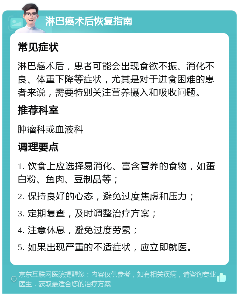 淋巴癌术后恢复指南 常见症状 淋巴癌术后，患者可能会出现食欲不振、消化不良、体重下降等症状，尤其是对于进食困难的患者来说，需要特别关注营养摄入和吸收问题。 推荐科室 肿瘤科或血液科 调理要点 1. 饮食上应选择易消化、富含营养的食物，如蛋白粉、鱼肉、豆制品等； 2. 保持良好的心态，避免过度焦虑和压力； 3. 定期复查，及时调整治疗方案； 4. 注意休息，避免过度劳累； 5. 如果出现严重的不适症状，应立即就医。