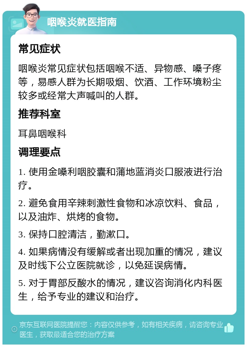 咽喉炎就医指南 常见症状 咽喉炎常见症状包括咽喉不适、异物感、嗓子疼等，易感人群为长期吸烟、饮酒、工作环境粉尘较多或经常大声喊叫的人群。 推荐科室 耳鼻咽喉科 调理要点 1. 使用金嗓利咽胶囊和蒲地蓝消炎口服液进行治疗。 2. 避免食用辛辣刺激性食物和冰凉饮料、食品，以及油炸、烘烤的食物。 3. 保持口腔清洁，勤漱口。 4. 如果病情没有缓解或者出现加重的情况，建议及时线下公立医院就诊，以免延误病情。 5. 对于胃部反酸水的情况，建议咨询消化内科医生，给予专业的建议和治疗。