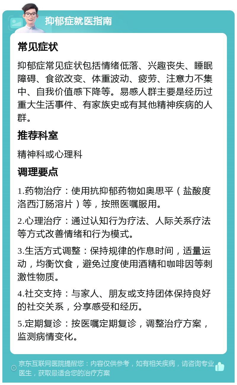 抑郁症就医指南 常见症状 抑郁症常见症状包括情绪低落、兴趣丧失、睡眠障碍、食欲改变、体重波动、疲劳、注意力不集中、自我价值感下降等。易感人群主要是经历过重大生活事件、有家族史或有其他精神疾病的人群。 推荐科室 精神科或心理科 调理要点 1.药物治疗：使用抗抑郁药物如奥思平（盐酸度洛西汀肠溶片）等，按照医嘱服用。 2.心理治疗：通过认知行为疗法、人际关系疗法等方式改善情绪和行为模式。 3.生活方式调整：保持规律的作息时间，适量运动，均衡饮食，避免过度使用酒精和咖啡因等刺激性物质。 4.社交支持：与家人、朋友或支持团体保持良好的社交关系，分享感受和经历。 5.定期复诊：按医嘱定期复诊，调整治疗方案，监测病情变化。