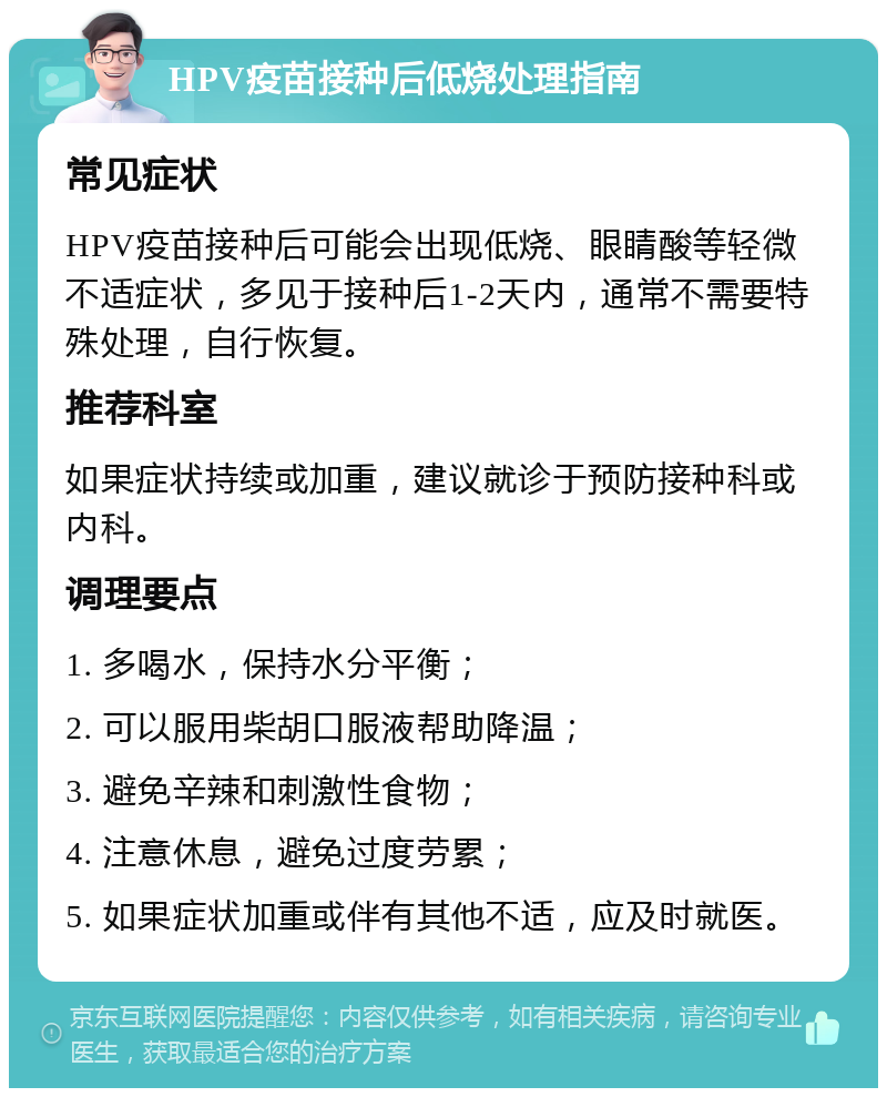 HPV疫苗接种后低烧处理指南 常见症状 HPV疫苗接种后可能会出现低烧、眼睛酸等轻微不适症状，多见于接种后1-2天内，通常不需要特殊处理，自行恢复。 推荐科室 如果症状持续或加重，建议就诊于预防接种科或内科。 调理要点 1. 多喝水，保持水分平衡； 2. 可以服用柴胡口服液帮助降温； 3. 避免辛辣和刺激性食物； 4. 注意休息，避免过度劳累； 5. 如果症状加重或伴有其他不适，应及时就医。