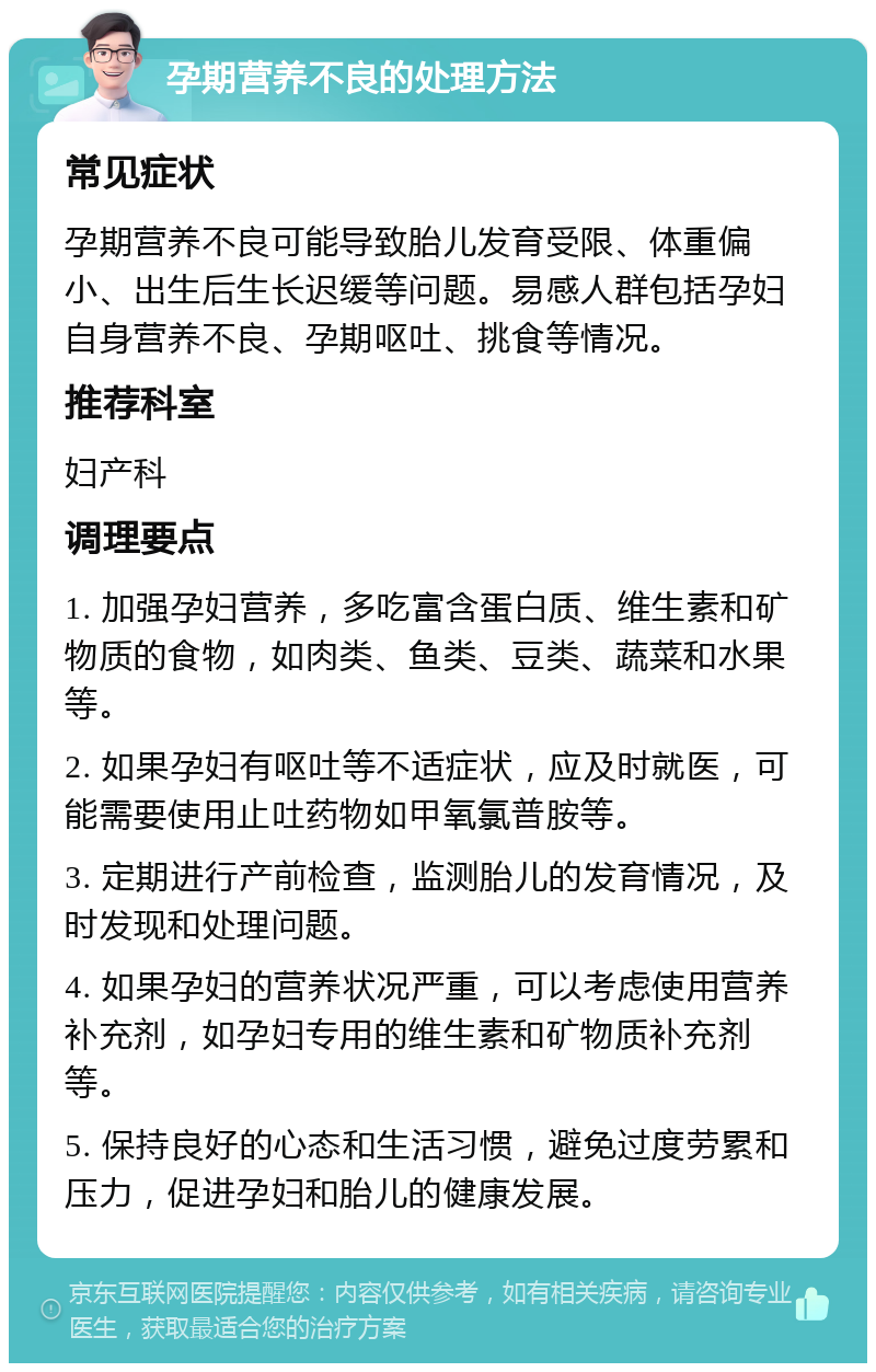 孕期营养不良的处理方法 常见症状 孕期营养不良可能导致胎儿发育受限、体重偏小、出生后生长迟缓等问题。易感人群包括孕妇自身营养不良、孕期呕吐、挑食等情况。 推荐科室 妇产科 调理要点 1. 加强孕妇营养，多吃富含蛋白质、维生素和矿物质的食物，如肉类、鱼类、豆类、蔬菜和水果等。 2. 如果孕妇有呕吐等不适症状，应及时就医，可能需要使用止吐药物如甲氧氯普胺等。 3. 定期进行产前检查，监测胎儿的发育情况，及时发现和处理问题。 4. 如果孕妇的营养状况严重，可以考虑使用营养补充剂，如孕妇专用的维生素和矿物质补充剂等。 5. 保持良好的心态和生活习惯，避免过度劳累和压力，促进孕妇和胎儿的健康发展。