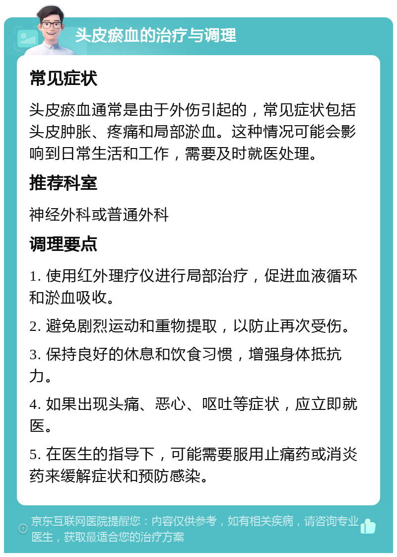 头皮瘀血的治疗与调理 常见症状 头皮瘀血通常是由于外伤引起的，常见症状包括头皮肿胀、疼痛和局部淤血。这种情况可能会影响到日常生活和工作，需要及时就医处理。 推荐科室 神经外科或普通外科 调理要点 1. 使用红外理疗仪进行局部治疗，促进血液循环和淤血吸收。 2. 避免剧烈运动和重物提取，以防止再次受伤。 3. 保持良好的休息和饮食习惯，增强身体抵抗力。 4. 如果出现头痛、恶心、呕吐等症状，应立即就医。 5. 在医生的指导下，可能需要服用止痛药或消炎药来缓解症状和预防感染。