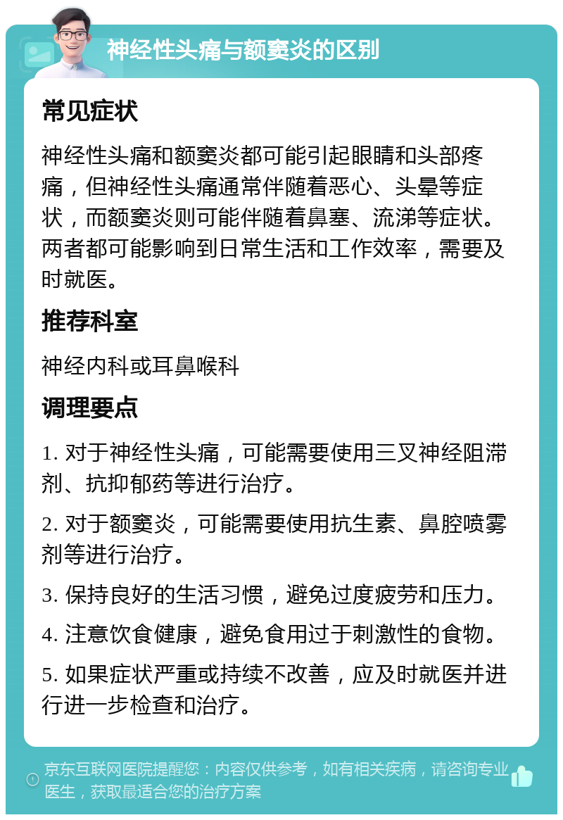 神经性头痛与额窦炎的区别 常见症状 神经性头痛和额窦炎都可能引起眼睛和头部疼痛，但神经性头痛通常伴随着恶心、头晕等症状，而额窦炎则可能伴随着鼻塞、流涕等症状。两者都可能影响到日常生活和工作效率，需要及时就医。 推荐科室 神经内科或耳鼻喉科 调理要点 1. 对于神经性头痛，可能需要使用三叉神经阻滞剂、抗抑郁药等进行治疗。 2. 对于额窦炎，可能需要使用抗生素、鼻腔喷雾剂等进行治疗。 3. 保持良好的生活习惯，避免过度疲劳和压力。 4. 注意饮食健康，避免食用过于刺激性的食物。 5. 如果症状严重或持续不改善，应及时就医并进行进一步检查和治疗。