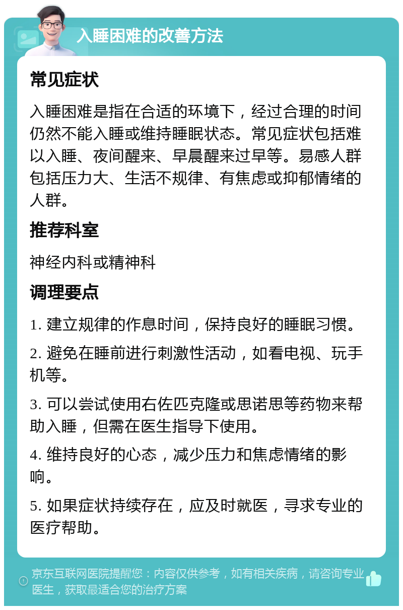 入睡困难的改善方法 常见症状 入睡困难是指在合适的环境下，经过合理的时间仍然不能入睡或维持睡眠状态。常见症状包括难以入睡、夜间醒来、早晨醒来过早等。易感人群包括压力大、生活不规律、有焦虑或抑郁情绪的人群。 推荐科室 神经内科或精神科 调理要点 1. 建立规律的作息时间，保持良好的睡眠习惯。 2. 避免在睡前进行刺激性活动，如看电视、玩手机等。 3. 可以尝试使用右佐匹克隆或思诺思等药物来帮助入睡，但需在医生指导下使用。 4. 维持良好的心态，减少压力和焦虑情绪的影响。 5. 如果症状持续存在，应及时就医，寻求专业的医疗帮助。