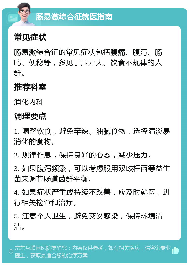 肠易激综合征就医指南 常见症状 肠易激综合征的常见症状包括腹痛、腹泻、肠鸣、便秘等，多见于压力大、饮食不规律的人群。 推荐科室 消化内科 调理要点 1. 调整饮食，避免辛辣、油腻食物，选择清淡易消化的食物。 2. 规律作息，保持良好的心态，减少压力。 3. 如果腹泻频繁，可以考虑服用双歧杆菌等益生菌来调节肠道菌群平衡。 4. 如果症状严重或持续不改善，应及时就医，进行相关检查和治疗。 5. 注意个人卫生，避免交叉感染，保持环境清洁。