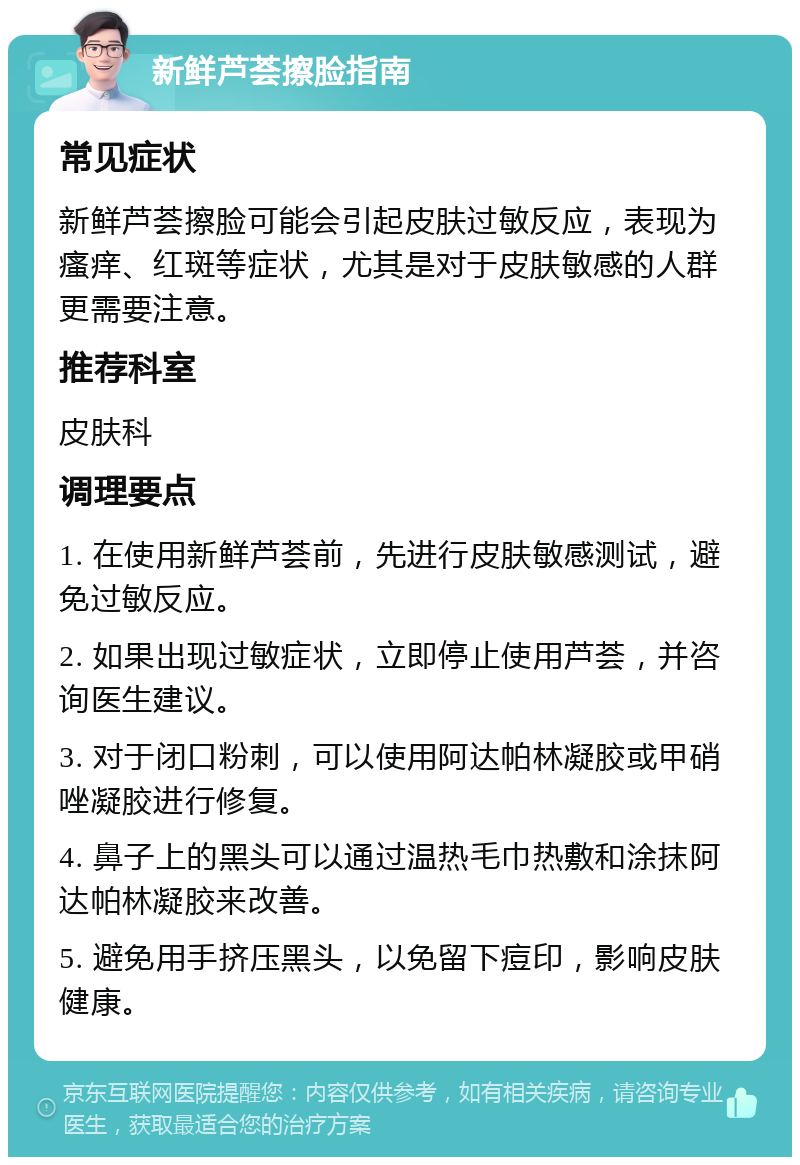 新鲜芦荟擦脸指南 常见症状 新鲜芦荟擦脸可能会引起皮肤过敏反应，表现为瘙痒、红斑等症状，尤其是对于皮肤敏感的人群更需要注意。 推荐科室 皮肤科 调理要点 1. 在使用新鲜芦荟前，先进行皮肤敏感测试，避免过敏反应。 2. 如果出现过敏症状，立即停止使用芦荟，并咨询医生建议。 3. 对于闭口粉刺，可以使用阿达帕林凝胶或甲硝唑凝胶进行修复。 4. 鼻子上的黑头可以通过温热毛巾热敷和涂抹阿达帕林凝胶来改善。 5. 避免用手挤压黑头，以免留下痘印，影响皮肤健康。