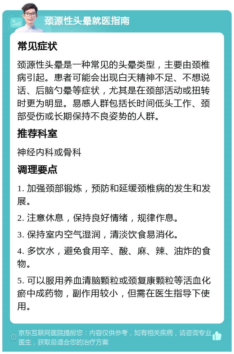 颈源性头晕就医指南 常见症状 颈源性头晕是一种常见的头晕类型，主要由颈椎病引起。患者可能会出现白天精神不足、不想说话、后脑勺晕等症状，尤其是在颈部活动或扭转时更为明显。易感人群包括长时间低头工作、颈部受伤或长期保持不良姿势的人群。 推荐科室 神经内科或骨科 调理要点 1. 加强颈部锻炼，预防和延缓颈椎病的发生和发展。 2. 注意休息，保持良好情绪，规律作息。 3. 保持室内空气湿润，清淡饮食易消化。 4. 多饮水，避免食用辛、酸、麻、辣、油炸的食物。 5. 可以服用养血清脑颗粒或颈复康颗粒等活血化瘀中成药物，副作用较小，但需在医生指导下使用。