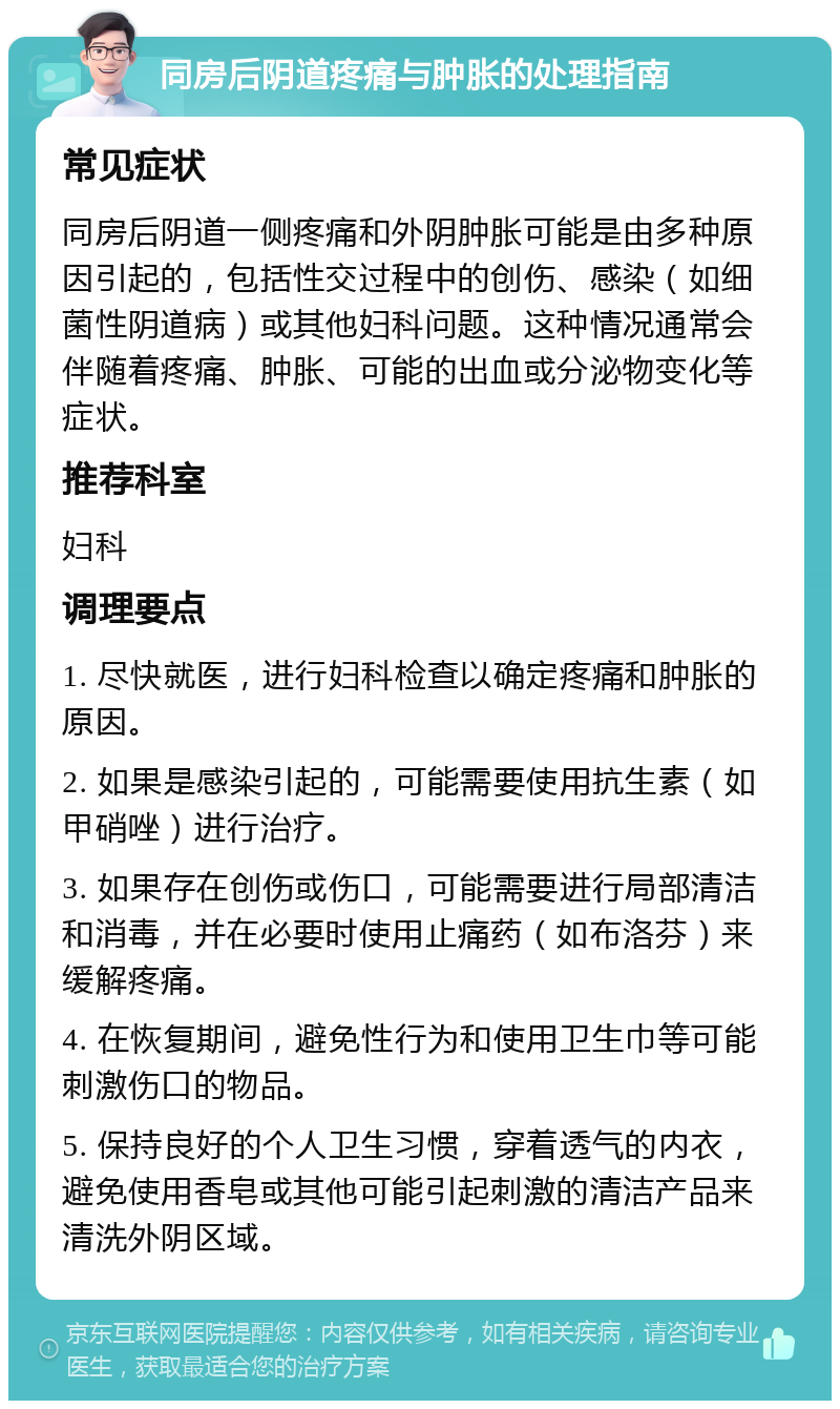 同房后阴道疼痛与肿胀的处理指南 常见症状 同房后阴道一侧疼痛和外阴肿胀可能是由多种原因引起的，包括性交过程中的创伤、感染（如细菌性阴道病）或其他妇科问题。这种情况通常会伴随着疼痛、肿胀、可能的出血或分泌物变化等症状。 推荐科室 妇科 调理要点 1. 尽快就医，进行妇科检查以确定疼痛和肿胀的原因。 2. 如果是感染引起的，可能需要使用抗生素（如甲硝唑）进行治疗。 3. 如果存在创伤或伤口，可能需要进行局部清洁和消毒，并在必要时使用止痛药（如布洛芬）来缓解疼痛。 4. 在恢复期间，避免性行为和使用卫生巾等可能刺激伤口的物品。 5. 保持良好的个人卫生习惯，穿着透气的内衣，避免使用香皂或其他可能引起刺激的清洁产品来清洗外阴区域。