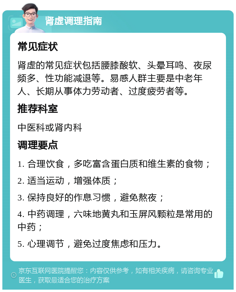 肾虚调理指南 常见症状 肾虚的常见症状包括腰膝酸软、头晕耳鸣、夜尿频多、性功能减退等。易感人群主要是中老年人、长期从事体力劳动者、过度疲劳者等。 推荐科室 中医科或肾内科 调理要点 1. 合理饮食，多吃富含蛋白质和维生素的食物； 2. 适当运动，增强体质； 3. 保持良好的作息习惯，避免熬夜； 4. 中药调理，六味地黄丸和玉屏风颗粒是常用的中药； 5. 心理调节，避免过度焦虑和压力。