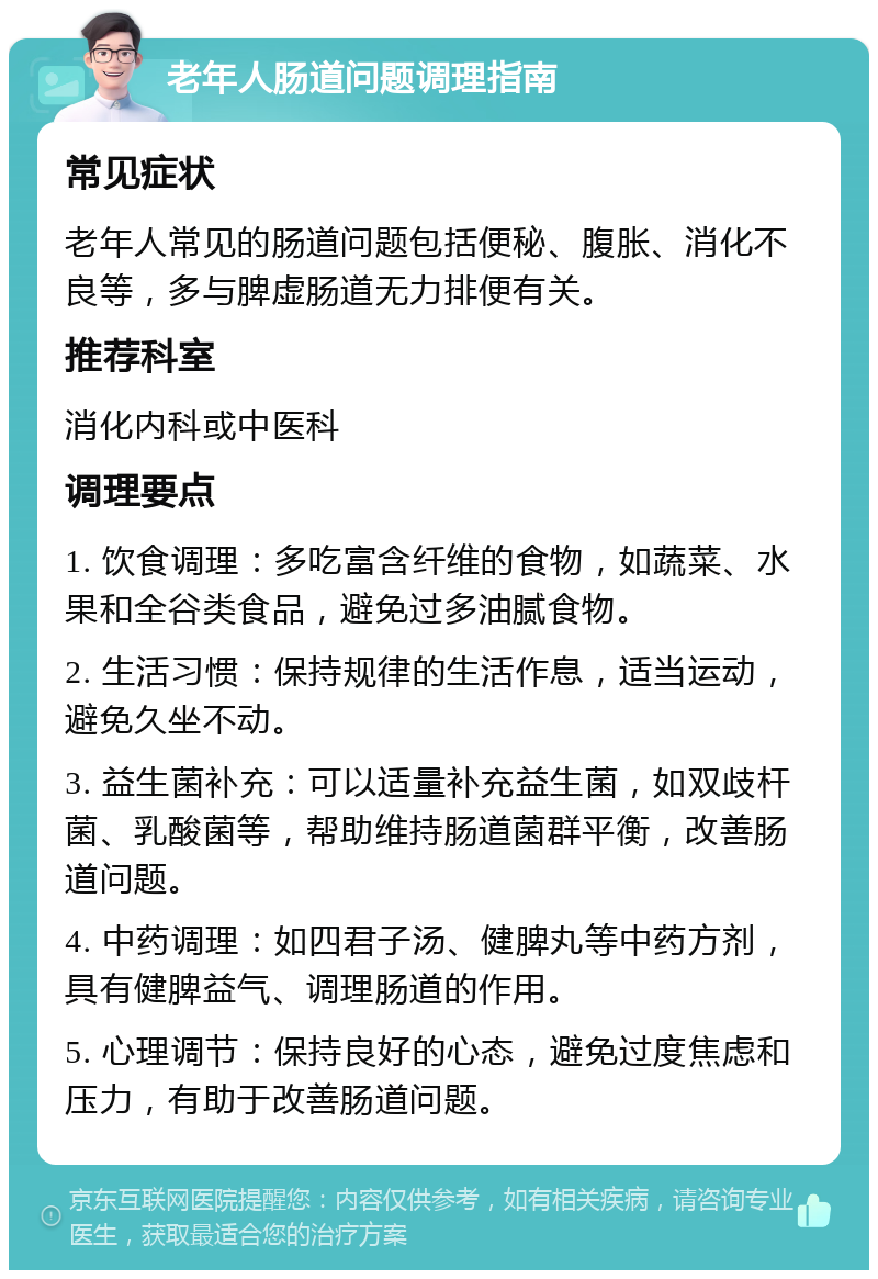 老年人肠道问题调理指南 常见症状 老年人常见的肠道问题包括便秘、腹胀、消化不良等，多与脾虚肠道无力排便有关。 推荐科室 消化内科或中医科 调理要点 1. 饮食调理：多吃富含纤维的食物，如蔬菜、水果和全谷类食品，避免过多油腻食物。 2. 生活习惯：保持规律的生活作息，适当运动，避免久坐不动。 3. 益生菌补充：可以适量补充益生菌，如双歧杆菌、乳酸菌等，帮助维持肠道菌群平衡，改善肠道问题。 4. 中药调理：如四君子汤、健脾丸等中药方剂，具有健脾益气、调理肠道的作用。 5. 心理调节：保持良好的心态，避免过度焦虑和压力，有助于改善肠道问题。