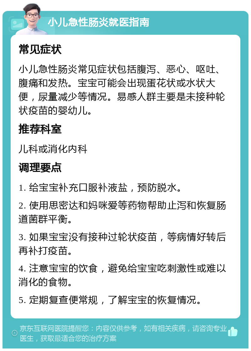 小儿急性肠炎就医指南 常见症状 小儿急性肠炎常见症状包括腹泻、恶心、呕吐、腹痛和发热。宝宝可能会出现蛋花状或水状大便，尿量减少等情况。易感人群主要是未接种轮状疫苗的婴幼儿。 推荐科室 儿科或消化内科 调理要点 1. 给宝宝补充口服补液盐，预防脱水。 2. 使用思密达和妈咪爱等药物帮助止泻和恢复肠道菌群平衡。 3. 如果宝宝没有接种过轮状疫苗，等病情好转后再补打疫苗。 4. 注意宝宝的饮食，避免给宝宝吃刺激性或难以消化的食物。 5. 定期复查便常规，了解宝宝的恢复情况。