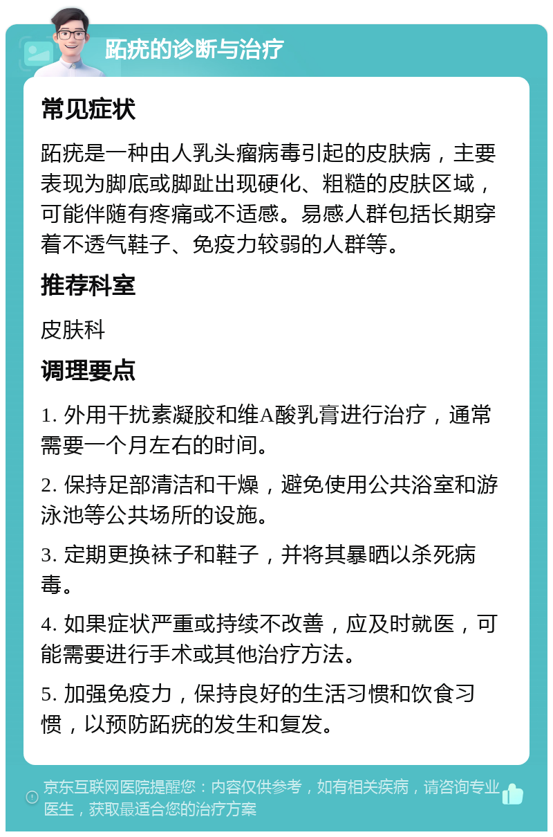 跖疣的诊断与治疗 常见症状 跖疣是一种由人乳头瘤病毒引起的皮肤病，主要表现为脚底或脚趾出现硬化、粗糙的皮肤区域，可能伴随有疼痛或不适感。易感人群包括长期穿着不透气鞋子、免疫力较弱的人群等。 推荐科室 皮肤科 调理要点 1. 外用干扰素凝胶和维A酸乳膏进行治疗，通常需要一个月左右的时间。 2. 保持足部清洁和干燥，避免使用公共浴室和游泳池等公共场所的设施。 3. 定期更换袜子和鞋子，并将其暴晒以杀死病毒。 4. 如果症状严重或持续不改善，应及时就医，可能需要进行手术或其他治疗方法。 5. 加强免疫力，保持良好的生活习惯和饮食习惯，以预防跖疣的发生和复发。