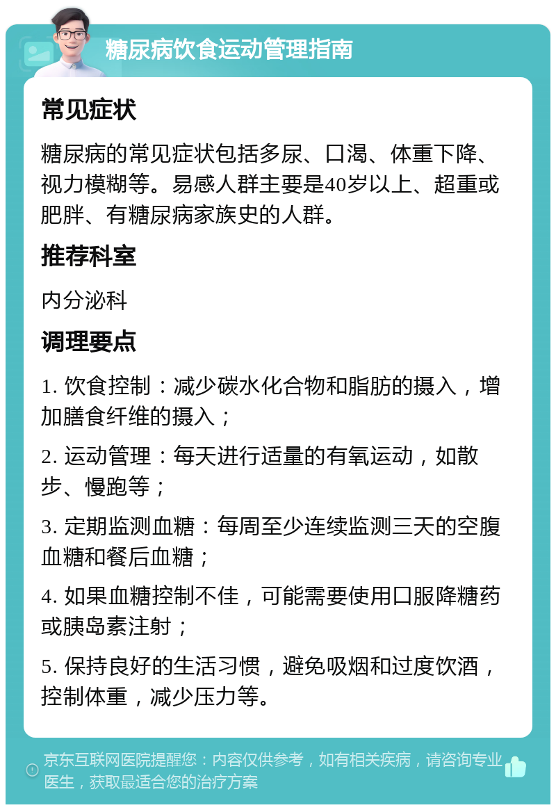 糖尿病饮食运动管理指南 常见症状 糖尿病的常见症状包括多尿、口渴、体重下降、视力模糊等。易感人群主要是40岁以上、超重或肥胖、有糖尿病家族史的人群。 推荐科室 内分泌科 调理要点 1. 饮食控制：减少碳水化合物和脂肪的摄入，增加膳食纤维的摄入； 2. 运动管理：每天进行适量的有氧运动，如散步、慢跑等； 3. 定期监测血糖：每周至少连续监测三天的空腹血糖和餐后血糖； 4. 如果血糖控制不佳，可能需要使用口服降糖药或胰岛素注射； 5. 保持良好的生活习惯，避免吸烟和过度饮酒，控制体重，减少压力等。