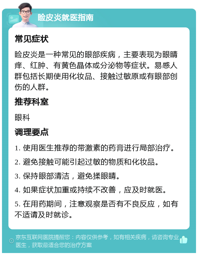 睑皮炎就医指南 常见症状 睑皮炎是一种常见的眼部疾病，主要表现为眼睛痒、红肿、有黄色晶体或分泌物等症状。易感人群包括长期使用化妆品、接触过敏原或有眼部创伤的人群。 推荐科室 眼科 调理要点 1. 使用医生推荐的带激素的药膏进行局部治疗。 2. 避免接触可能引起过敏的物质和化妆品。 3. 保持眼部清洁，避免揉眼睛。 4. 如果症状加重或持续不改善，应及时就医。 5. 在用药期间，注意观察是否有不良反应，如有不适请及时就诊。